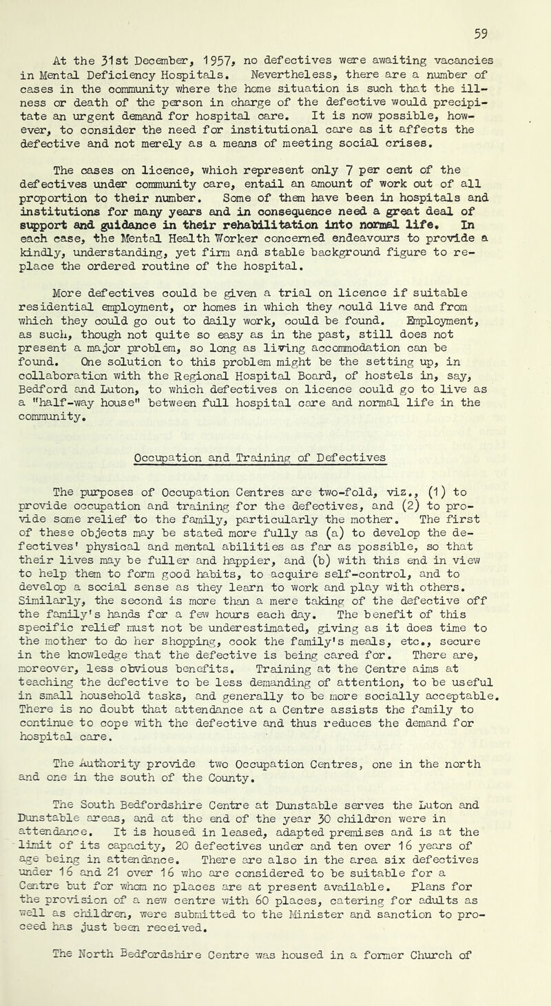 At the 31st December, 1957* no defectives were awaiting vacancies in Mental Deficiency Hospitals. Nevertheless, there are a number of cases in the community where the home situation is such that the ill- ness or death of the person in charge of the defective would precipi- tate an urgent demand for hospital care. It is now possible, how- ever, to consider the need for institutional care as it affects the defective and not merely as a means of meeting social crises. The cases on licence, which represent only 7 per cent of the defectives under community care, entail an amount of work out of all proportion to their number. Some of them have been in hospitals and institutions for many years and in consequence need a great deal of support and guidance in their rehabilitation into normal life. In each case, the Mental Health Worker concerned endeavours to provide a kindly, understanding, yet firm and stable background figure to re- place the ordered routine of the hospital. More defectives could be given a trial on licence if suitable residential employment, or homes in which they could live and from which they could go out to daily work, could be found. Employment, as such, though not quite so easy as in the past, still does not present a major problem, so long as living accommodation can be found. One solution to this problem might be the setting up, in collaboration with the Regional Hospital Board, of hostels in, say, Bedford and Luton, to which defectives on licence could go to live as a uhalf-way house between full hospital care and normal life in the community. Occupation and Training of Defectives The purposes of Occupation Centres are two-fold, viz., (1 ) to provide occupation and training for the defectives, and (2) to pro- vide some relief to the family, particularly the mother. The first of these objects may be stated more fully as (a) to develop the de- fectives' physical and mental abilities as far as possible, so that their lives may be fuller and happier, and (b) with this end in view to help them to form good habits, to acquire self-control, and to develop a social sense as they learn to work and play with others. Similarly, the second is more than a mere taking of the defective off the family's hands for a few hours each day. The benefit of this specific relief must not be underestimated, giving as it does time to the mother to do her shopping, cook the family's meals, etc., secure in the knowledge that the defective is being cared for. There are, moreover, less obvious benefits. Training at the Centre aims at teaching the defective to be less demanding of attention, to be useful in small household tasks, and generally to be more socially acceptable. There is no doubt that attendance at a Centre assists the family to continue to cope with the defective and thus reduces the demand for hospital care. The Authority provide two Occupation Centres, one in the north and one in the south of the County. The South Bedfordshire Centre at Dunstable serves the Luton and Dunstable areas, and at the end of the year 30 children were in attendance. It is housed in leased, adapted premises and is at the limit of its capacity, 20 defectives under and ten over 16 years of age being in attendance. There are also in the area six defectives under 16 and 21 over 16 who are considered to be suitable for a Centre but for whom no places are at present available. Plans for the provision of a new centre with 60 places, catering for adults as well as children, were submitted to the Minister and sanction to pro- ceed has just been received. The North Bedfordshire Centre was housed in a former Church of