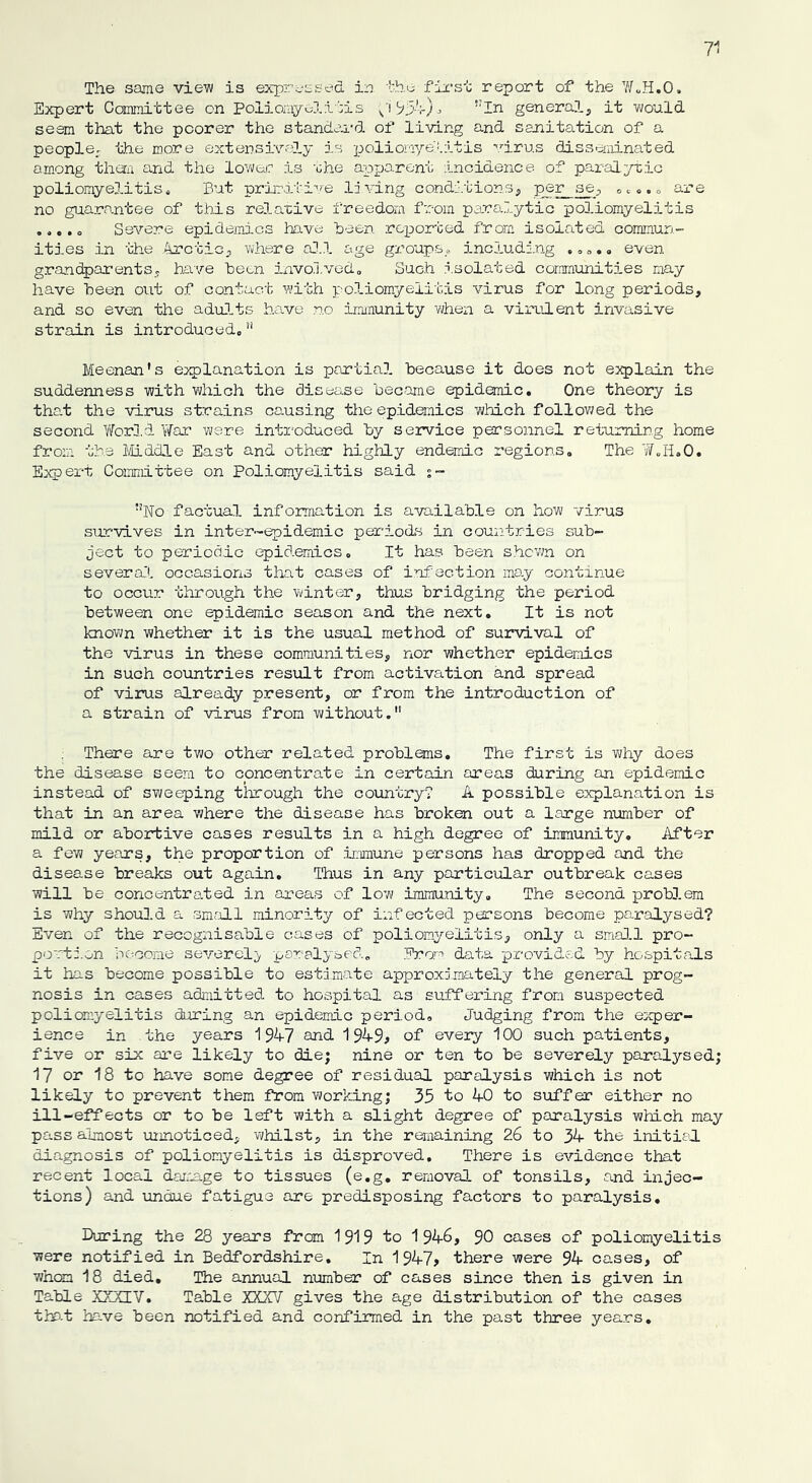 7 The same viei/v is expressed in the first report of the W.H.O. Expert Committee on Poliomyelitis i1 9J4)^ ,;In general, it would seem that the poorer the standard of living and sanitation of a people, the more extensively is poliomyelitis virus disseminated among them and the lower is ohe apparent incidence of paralytic poliomyelitis* But primitive living conditions, per se, , are no guarantee of this relative freedom from paralytic poliomyelitis ..... Severe epidemics have been reported from isolated commun- ities in the Arctic, where all age groups* including . . even grandparents, have been involved,, Such isolated communities may have been out of contact with poliomyelitis virus for long periods, and so even the adults have no immunity when a virulent invasive strain is introduced, Meenan's explanation is partial because it does not explain the suddenness with which the disease became epidemic. One theory is that the virus strains ca.using the epidemics which followed the second World War were introduced by service personnel returning home from the Middle East and other highly endemic regions. The W.H.O. Expert Committee on Poliomyelitis said ?!No factual information is available on how virus survives in inter-epidemic periods in countries sub- ject to periodic epidemics. It has been shown on several occasions that cases of infection may continue to occur through the winter, thus bridging the period between one epidemic season and the next. It is not known whether it is the usual method of survival of the virus in these communities, nor whether epidemics in such countries result from activation and spread of virus already present, or from the introduction of a strain of virus from without. There are two other related problems. The first is why does the disease seem to concentrate in certain areas during an epidemic instead of sweeping through the country? A possible explanation is that in an area where the disease has broken out a large number of mild or abortive cases results in a high degree of immunity. After a few years, the proportion of immune persons has dropped and the disease breaks out again. Thus in any particular outbreak cases will be concentrated in areas of low immunity. The second problem is why should a small minority of infected persons become paralysed? Even of the recognisable cases of poliomyelitis, only a small pro- portion become severely paralysed. Prom data provided by hospitals it has become possible to estimate approximately the general prog- nosis in cases admitted to hospital as suffering from suspected poliomyelitis during an epidemic period. Judging from the exper- ience in the years 1947 and 1949* of every 100 such patients, five or six are likely to die; nine or ten to be severely paralysed; 17 or 18 to have some degree of residual paralysis which is not likely to prevent them from working; 35 to 40 to suffer either no ill-effects or to be left with a slight degree of paralysis which may pass almost unnoticed, whilst, in the remaining 26 to 34 the initial diagnosis of poliomyelitis is disproved. There is evidence that recent local damage to tissues (e.g. removal of tonsils, and injec- tions) and undue fatigue are predisposing factors to paralysis. During the 28 years from 1919 to 1946, 90 cases of poliomyelitis were notified in Bedfordshire. In 1947> there were 94 oases, of whom 18 died. The annual number of cases since then is given in Table XXXIV. Table XXX1/ gives the age distribution of the cases that have been notified and confirmed in the past three years.