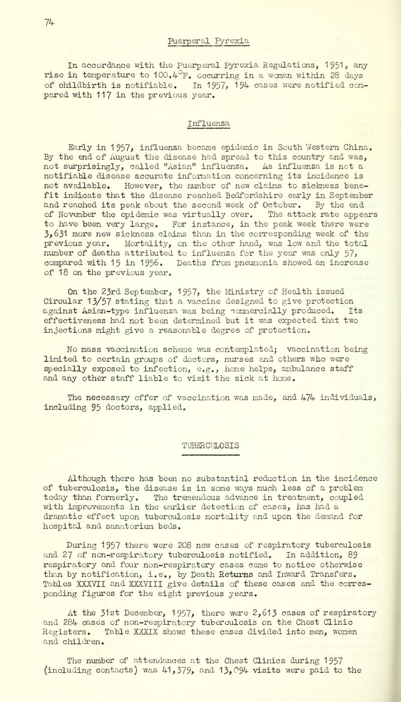 Puerperal Pyrexia In accordance with the Puerperal Pyrexia Regulations, 1951* any rise in temperature to 100.4°F. occurring in a woman within 28 days of childbirth is notifiable. In 1957* 194 cases were notified com- pared with 117 in the previous year. Influenza Early in 1 957* influenza became epidemic in Southwestern China. By the end of August the disease had spread to this country and was, not surprisingly, called Asian influenza. As influenza is not a notifiable disease accurate information concerning its incidence is not available. However, the number of new claims to sickness bene- fit indicate that the disease reached Bedfordshire early in September and reached its peak about the second week of October. By the end of November the epidemic was virtually over. The attack rate appears to have been very large. For instance, in the peak week there were 3*631 more new sickness claims than in the corresponding week of the previous year. Mortality, on the other hand, was low and the total number of deaths attributed to influenza for the year was only 57* compared with 15 in 1956. Deaths from pneumonia showed an increase of 18 on the previous year. On the 23rd September, 1 957? the Ministry of Health issued Circular 13/57 stating that a vaccine designed to give protection against Asian-type influenza was being commercially produced. Its effectiveness had not been determined but it was expected that two injections might give a reasonable degree of protection. No mass vaccination scheme was contemplated; vaccination being limited to certain groups of doctors, nurses and others who were specially exposed to infection, e.g., home helps, ambulance staff and any other staff liable to visit the sick at home. The necessary offer of vaccination was made, and 474 individuals, including 95 doctors, applied. TUBERCULOSIS Although there has been no substantial reduction in the incidence of tuberculosis, the disease is in some ways much less of a problem today than formerly. The tremendous advance in treatment, coupled with improvements in the earlier detection of cases, has had a dramatic effect upon tuberculosis mortality end upon the demand for hospital and sanatorium beds. During 1957 there were 208 new cases of respiratory tuberculosis and 27 of non-respiratory tuberculosis notified. In addition, 89 respiratory and four non-respiratory cases came to notice otherwise than by notification, i.e,, by Death Returns and Inward Transfers. Tables XXXVII and XXXVIII give details of these cases and the corres- ponding figures for the eight previous years. At the 31st December, 1 957* there were 2,613 cases of respiratory and 284 cases of non-respiratory tuberculosis on the Chest Clinic Registers. Table XXXIX shows these cases divided into men, women and children. The number of attendances at the Chest Clinics during 1957 (including contacts) was 41,379* and 13*6*94 visits were paid to the
