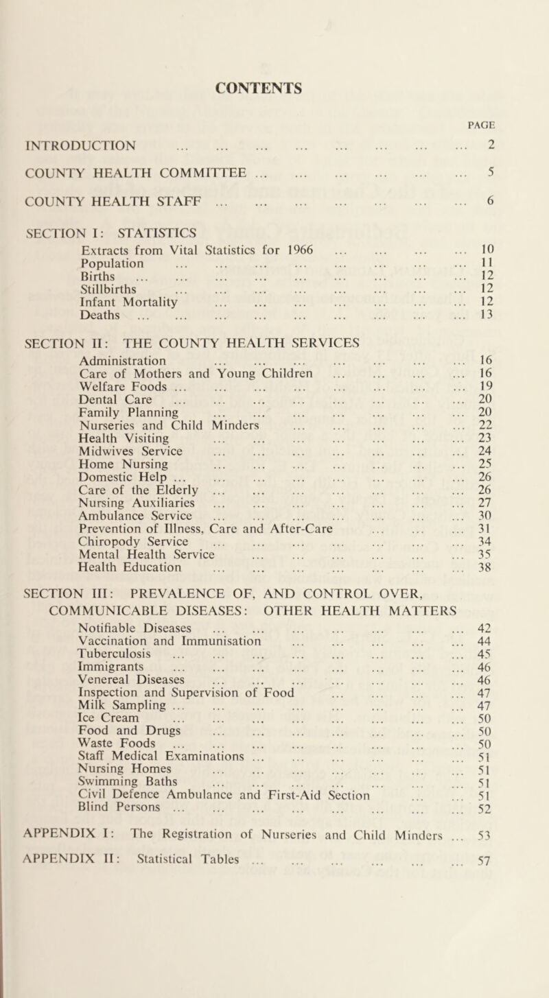 CONTENTS INTRODUCTION COUNTY HEALTH COMMITTEE COUNTY HEALTH STAFF SECTION I: STATISTICS Extracts from Vital Statistics for 1966 Population Births Stillbirths Infant Mortality Deaths SECTION II: THE COUNTY HEALTH SERVICES Administration ... Care of Mothers and Young Children Welfare Foods ... Dental Care Family Planning Nurseries and Child Minders Health Visiting Midwives Service Home Nursing ... Domestic Help Care of the Elderly Nursing Auxiliaries Ambulance Service Prevention of Illness, Care and After-Care Chiropody Service ... Mental Health Service Health Education PAGE 2 5 6 10 11 12 12 12 13 16 16 19 20 20 22 23 24 25 26 26 27 30 31 34 35 38 Food SECTION III: PREVALENCE OF, AND CONTROL OVER, COMMUNICABLE DISEASES: OTHER HEALTLI MATTERS Notifiable Diseases Vaccination and Immunisation Tuberculosis Immigrants Venereal Diseases Inspection and Supervision of Milk Sampling ... Ice Cream Food and Drugs Waste Foods Staff Medical Examinations Nursing Homes Swimming Baths Civil Defence Ambulance and Blind Persons ... First-Aid Section APPENDIX I: The Registration of Nurseries and Child Minders 42 44 45 46 46 47 47 50 50 50 51 51 51 51 52 53 APPENDIX II: Statistical Tables 57