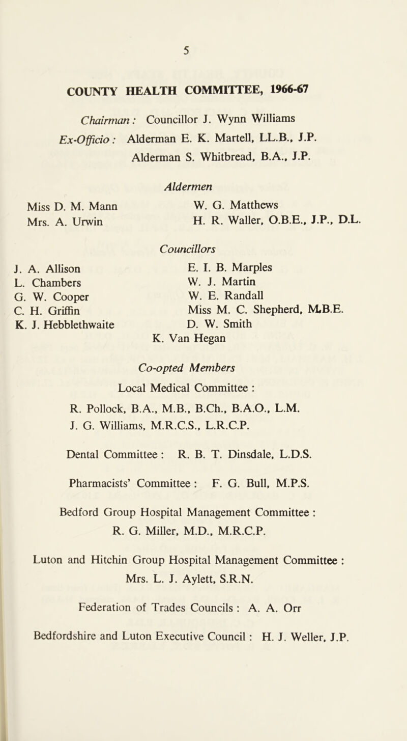 COUNTY HEALTH COMMITTEE, 1966-67 Chairman: Councillor J. Wynn Williams Ex-Officio: Alderman E. K. Martell, LL.B., J.P. Alderman S. Whitbread, B.A., J.P. Aldermen W. G. Matthews H. R. Waller, O.B.E., J.P., D.L. Councillors E. I. B. Marples W. J. Martin W. E. Randall Miss M. C. Shepherd. M*B.E. D. W. Smith K. Van Hegan Co-opted Members Local Medical Committee : R. Pollock, B.A., M.B., B.Ch., B.A.O., L.M. J. G. Williams, M.R.C.S., L.R.C.P. Dental Committee : R. B. T. Dinsdale, L.D.S. Pharmacists’ Committee : F. G. Bull, M.P.S. Bedford Group Hospital Management Committee : R. G. Miller, M.D., M.R.C.P. Luton and Hitchin Group Hospital Management Committee : Mrs. L. J. Aylett, S.R.N. Federation of Trades Councils : A. A. On- Miss D. M. Mann Mrs. A. Urwin J. A. Allison L. Chambers G. W. Cooper C. H. Griffin K. J. Hebblethwaite Bedfordshire and Luton Executive Council : H. J. Weller. J.P.