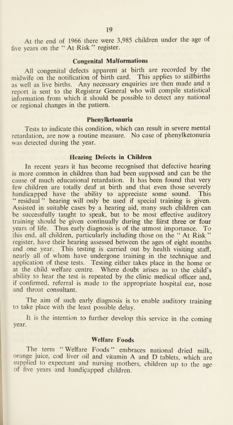 At the end of 1966 there were 3,985 children under the age of five years on the “ At Risk ” register. Congenital Malformations All congenital defects apparent at birth are recorded by the midwife on the notification of birth card. This applies to stillbirths as well as live births. Any necessary enquiries are then made and a report is sent to the Registrar General who will compile statistical information from which it should be possible to detect any national or regional changes in the pattern. Phenylketonuria Tests to indicate this condition, which can result in severe mental retardation, are now a routine measure. No case of phenylketonuria was detected during the year. Hearing Defects in Children In recent years it has become recognised that defective hearing is more common in children than had been supposed and can be the cause of much educational retardation. It has been found that very few children are totally deaf at birth and that even those severely handicapped have the ability to appreciate some sound. This “ residual ” hearing will only be used if special training is given. Assisted in suitable cases by a hearing aid, many such children can be successfully taught to speak, but to be most effective auditory training should be given continually during the fiirst three or four years of life. Thus early diagnosis is of the utmost importance. To this end, all children, particularly including those on the “ At Risk ” register, have their hearing assessed between the ages of eight months and one year. This testing is carried out by health visiting staff, nearly all of whom have undergone training in the technique and application of these tests. Testing either takes place in the home or at the child welfare centre. Where doubt arises as to the child’s ability to hear the test is repeated by the clinic medical officer and, if confirmed, referral is made to the appropriate hospital ear, nose and throat consultant. The aim of such early diagnosis is to enable auditory training to take place with the least possible delay. It is the intention to further develop this service in the coming year. Welfare Foods The term “Welfare Foods” embraces national dried milk, orange juice, cod liver oil and vitamin A and D tablets, which are supplied to expectant and nursing mothers, children up to the age of five years and handicapped children. .