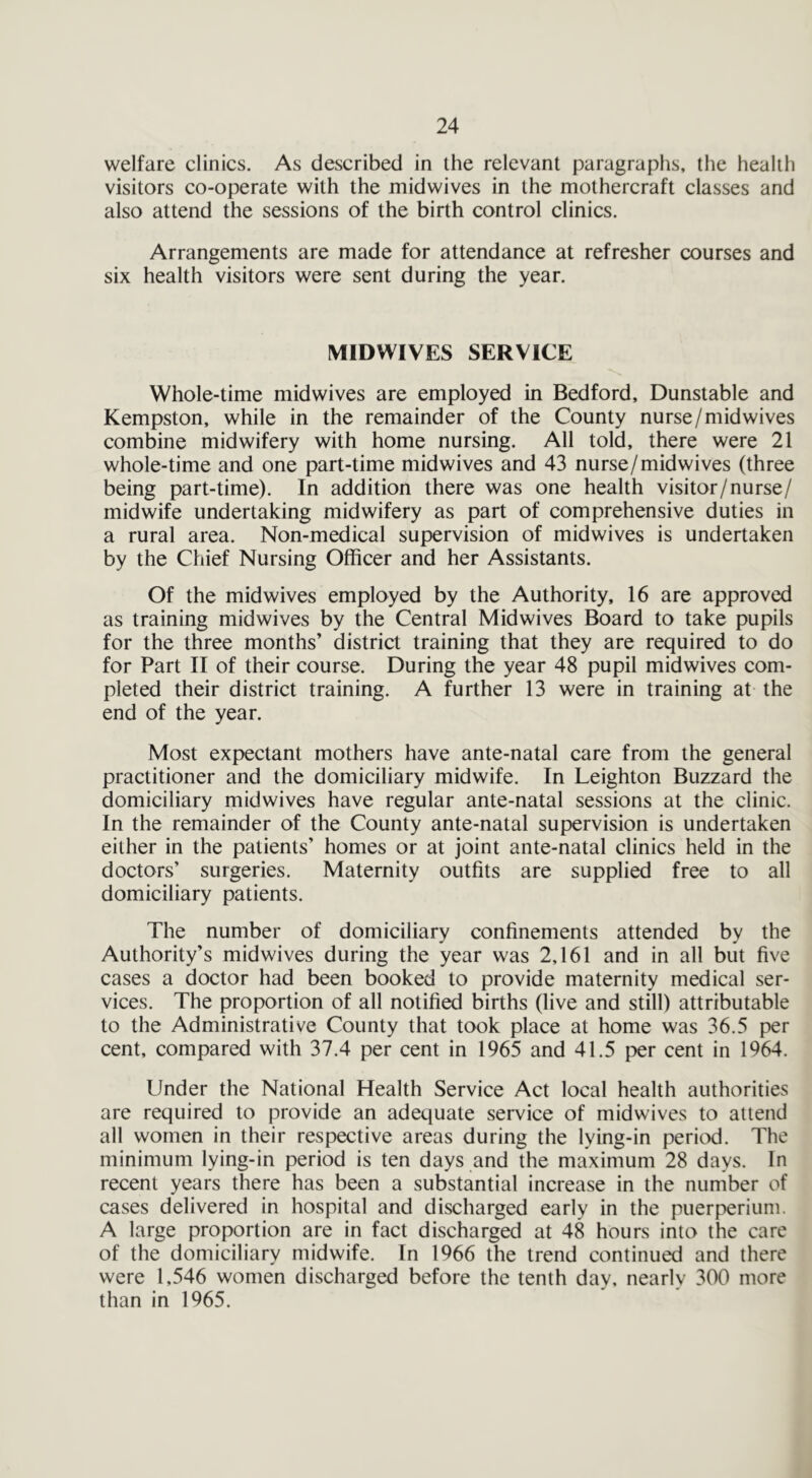 welfare clinics. As described in the relevant paragraphs, the health visitors co-operate with the midwives in the mothercraft classes and also attend the sessions of the birth control clinics. Arrangements are made for attendance at refresher courses and six health visitors were sent during the year. MIDWIVES SERVICE Whole-time mid wives are employed in Bedford, Dunstable and Kempston, while in the remainder of the County nurse/midwives combine midwifery with home nursing. All told, there were 21 whole-time and one part-time midwives and 43 nurse/midwives (three being part-time). In addition there was one health visitor/nurse/ midwife undertaking midwifery as part of comprehensive duties in a rural area. Non-medical supervision of midwives is undertaken by the Chief Nursing Officer and her Assistants. Of the midwives employed by the Authority, 16 are approved as training midwives by the Central Midwives Board to take pupils for the three months’ district training that they are required to do for Part II of their course. During the year 48 pupil midwives com- pleted their district training. A further 13 were in training at the end of the year. Most expectant mothers have ante-natal care from the general practitioner and the domiciliary midwife. In Leighton Buzzard the domiciliary midwives have regular ante-natal sessions at the clinic. In the remainder of the County ante-natal supervision is undertaken either in the patients’ homes or at joint ante-natal clinics held in the doctors’ surgeries. Maternity outfits are supplied free to all domiciliary patients. The number of domiciliary confinements attended by the Authority’s midwives during the year was 2,161 and in all but five cases a doctor had been booked to provide maternity medical ser- vices. The proportion of all notified births (live and still) attributable to the Administrative County that took place at home was 36.5 per cent, compared with 37.4 per cent in 1965 and 41.5 per cent in 1964. Under the National Health Service Act local health authorities are required to provide an adequate service of midwives to attend all women in their respective areas during the lying-in period. The minimum lying-in period is ten days and the maximum 28 days. In recent years there has been a substantial increase in the number of cases delivered in hospital and discharged early in the puerperium. A large proportion are in fact discharged at 48 hours into the care of the domiciliary midwife. In 1966 the trend continued and there were 1,546 women discharged before the tenth day, nearly 300 more than in 1965.