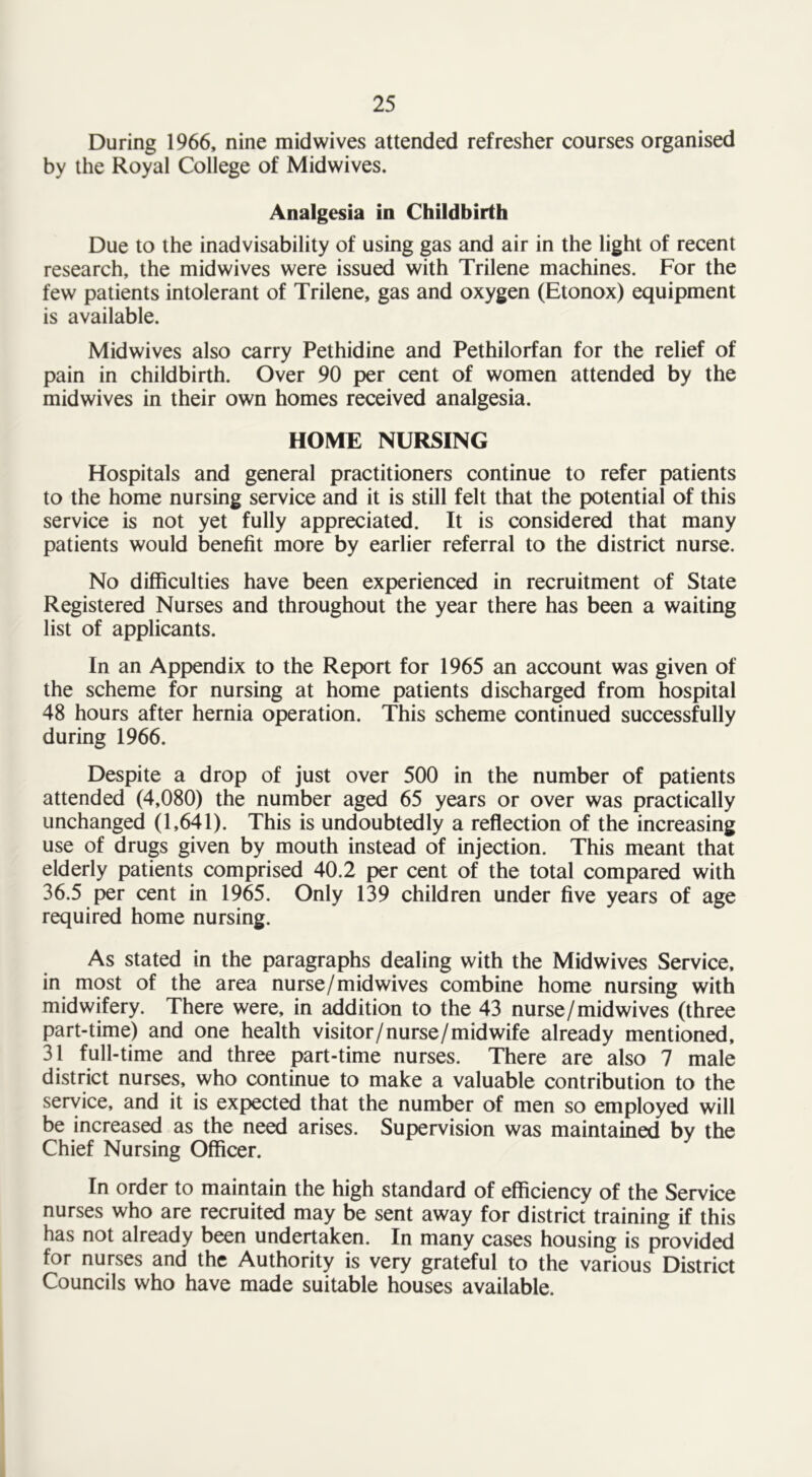 During 1966, nine midwives attended refresher courses organised by the Royal College of Midwives. Analgesia in Childbirth Due to the inadvisability of using gas and air in the light of recent research, the midwives were issued with Trilene machines. For the few patients intolerant of Trilene, gas and oxygen (Etonox) equipment is available. Midwives also carry Pethidine and Pethilorfan for the relief of pain in childbirth. Over 90 per cent of women attended by the midwives in their own homes received analgesia. HOME NURSING Hospitals and general practitioners continue to refer patients to the home nursing service and it is still felt that the potential of this service is not yet fully appreciated. It is considered that many patients would benefit more by earlier referral to the district nurse. No difficulties have been experienced in recruitment of State Registered Nurses and throughout the year there has been a waiting list of applicants. In an Appendix to the Report for 1965 an account was given of the scheme for nursing at home patients discharged from hospital 48 hours after hernia operation. This scheme continued successfully during 1966. Despite a drop of just over 500 in the number of patients attended (4,080) the number aged 65 years or over was practically unchanged (1,641). This is undoubtedly a reflection of the increasing use of drugs given by mouth instead of injection. This meant that elderly patients comprised 40.2 per cent of the total compared with 36.5 per cent in 1965. Only 139 children under five years of age required home nursing. As stated in the paragraphs dealing with the Midwives Service, in most of the area nurse/mid wives combine home nursing with midwifery. There were, in addition to the 43 nurse/mid wives (three part-time) and one health visitor/nurse/midwife already mentioned, 31 full-time and three part-time nurses. There are also 7 male district nurses, who continue to make a valuable contribution to the service, and it is expected that the number of men so employed will be increased as the need arises. Supervision was maintained by the Chief Nursing Officer. In order to maintain the high standard of efficiency of the Service nurses who are recruited may be sent away for district training if this has not already been undertaken. In many cases housing is provided for nurses and the Authority is very grateful to the various District Councils who have made suitable houses available.