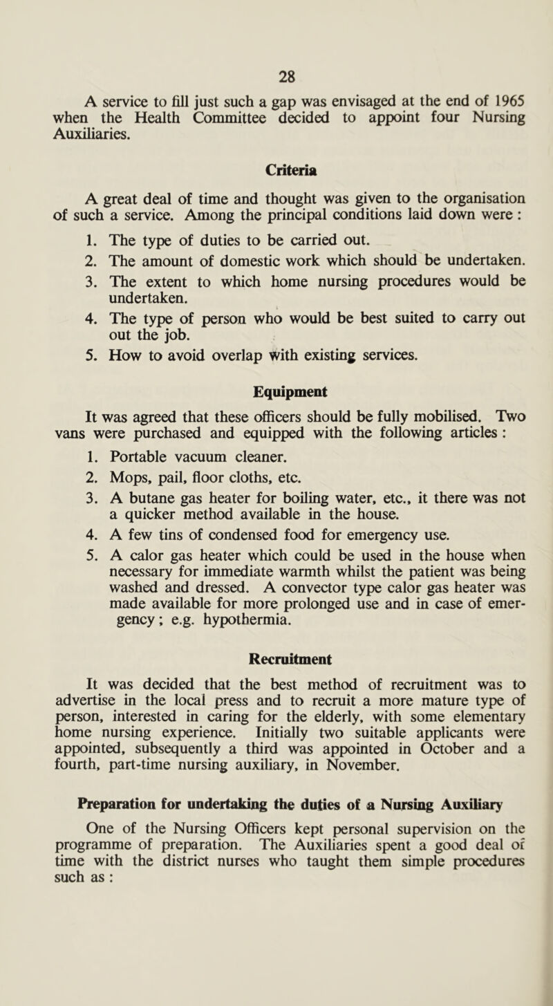 A service to fill just such a gap was envisaged at the end of 1965 when the Health Committee decided to appoint four Nursing Auxiliaries. Criteria A great deal of time and thought was given to the organisation of such a service. Among the principal conditions laid down were : 1. The type of duties to be carried out. 2. The amount of domestic work which should be undertaken. 3. The extent to which home nursing procedures would be undertaken. i 4. The type of person who would be best suited to carry out out the job. 5. How to avoid overlap with existing services. Equipment It was agreed that these officers should be fully mobilised. Two vans were purchased and equipped with the following articles : 1. Portable vacuum cleaner. 2. Mops, pail, floor cloths, etc. 3. A butane gas heater for boiling water, etc., it there was not a quicker method available in the house. 4. A few tins of condensed food for emergency use. 5. A calor gas heater which could be used in the house when necessary for immediate warmth whilst the patient was being washed and dressed. A convector type calor gas heater was made available for more prolonged use and in case of emer- gency; e.g. hypothermia. Recruitment It was decided that the best method of recruitment was to advertise in the local press and to recruit a more mature type of person, interested in caring for the elderly, with some elementary home nursing experience. Initially two suitable applicants were appointed, subsequently a third was appointed in October and a fourth, part-time nursing auxiliary, in November. Preparation for undertaking the duties of a Nursing Auxiliary One of the Nursing Officers kept personal supervision on the programme of preparation. The Auxiliaries spent a good deal of time with the district nurses who taught them simple procedures such as: