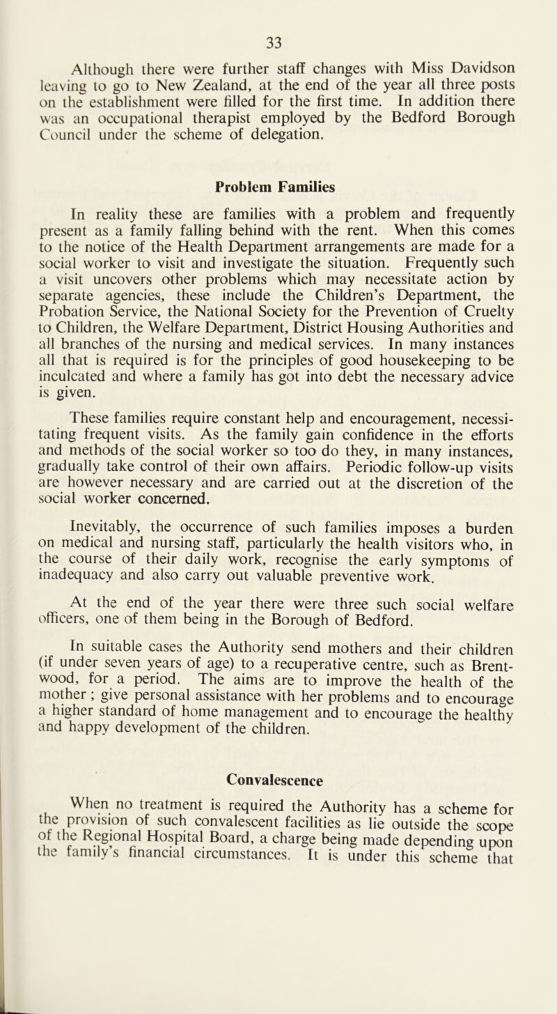 Although there were further staff changes with Miss Davidson leaving to go to New Zealand, at the end of the year all three posts on the establishment were filled for the first time. In addition there was an occupational therapist employed by the Bedford Borough Council under the scheme of delegation. Problem Families In reality these are families with a problem and frequently present as a family falling behind with the rent. When this comes to the notice of the Health Department arrangements are made for a social worker to visit and investigate the situation. Frequently such a visit uncovers other problems which may necessitate action by separate agencies, these include the Children’s Department, the Probation Service, the National Society for the Prevention of Cruelty to Children, the Welfare Department, District Housing Authorities and all branches of the nursing and medical services. In many instances all that is required is for the principles of good housekeeping to be inculcated and where a family has got into debt the necessary advice is given. These families require constant help and encouragement, necessi- tating frequent visits. As the family gain confidence in the efforts and methods of the social worker so too do they, in many instances, gradually take control of their own affairs. Periodic follow-up visits are however necessary and are carried out at the discretion of the social worker concerned. Inevitably, the occurrence of such families imposes a burden on medical and nursing staff, particularly the health visitors who, in the course of their daily work, recognise the early symptoms of inadequacy and also carry out valuable preventive work. At the end of the year there were three such social welfare officers, one of them being in the Borough of Bedford. In suitable cases the Authority send mothers and their children (if under seven years of age) to a recuperative centre, such as Brent- wood, for a period. The aims are to improve the health of the mother; give personal assistance with her problems and to encourage a higher standard of home management and to encourage the healthy and happy development of the children. Convalescence When no treatment is required the Authority has a scheme for the provision of such convalescent facilities as lie outside the scope of the Regional Hospital Board, a charge being made depending upon the family’s financial circumstances. It is under this scheme that