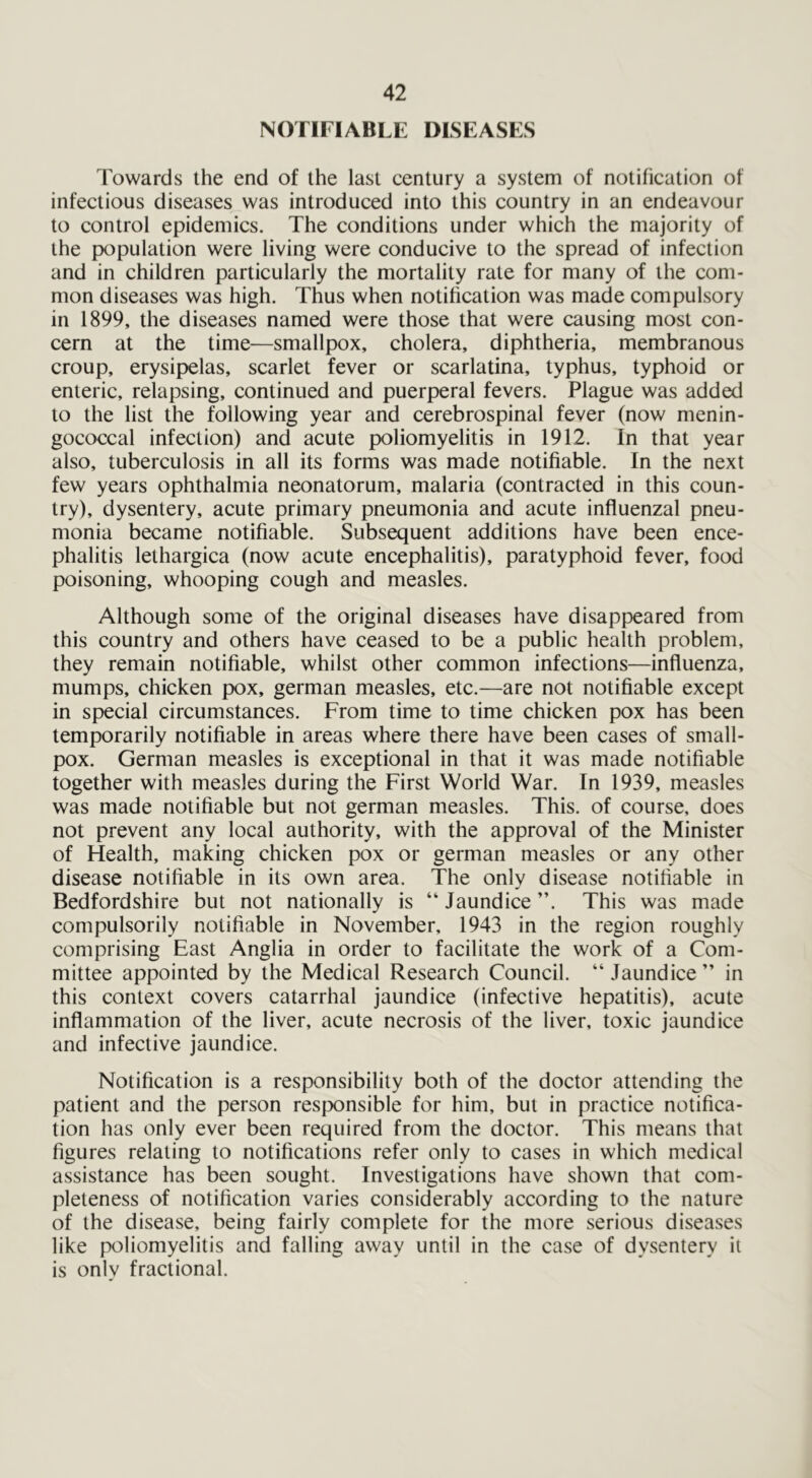 NOTIFIABLE DISEASES Towards the end of the last century a system of notification of infectious diseases was introduced into this country in an endeavour to control epidemics. The conditions under which the majority of the population were living were conducive to the spread of infection and in children particularly the mortality rate for many of the com- mon diseases was high. Thus when notification was made compulsory in 1899, the diseases named were those that were causing most con- cern at the time—smallpox, cholera, diphtheria, membranous croup, erysipelas, scarlet fever or scarlatina, typhus, typhoid or enteric, relapsing, continued and puerperal fevers. Plague was added to the list the following year and cerebrospinal fever (now menin- gococcal infection) and acute poliomyelitis in 1912. In that year also, tuberculosis in all its forms was made notifiable. In the next few years ophthalmia neonatorum, malaria (contracted in this coun- try), dysentery, acute primary pneumonia and acute influenzal pneu- monia became notifiable. Subsequent additions have been ence- phalitis lethargica (now acute encephalitis), paratyphoid fever, food poisoning, whooping cough and measles. Although some of the original diseases have disappeared from this country and others have ceased to be a public health problem, they remain notifiable, whilst other common infections—influenza, mumps, chicken pox, german measles, etc.—are not notifiable except in special circumstances. From time to time chicken pox has been temporarily notifiable in areas where there have been cases of small- pox. German measles is exceptional in that it was made notifiable together with measles during the First World War. In 1939, measles was made notifiable but not german measles. This, of course, does not prevent any local authority, with the approval of the Minister of Health, making chicken pox or german measles or any other disease notifiable in its own area. The only disease notifiable in Bedfordshire but not nationally is “ Jaundice This was made compulsorily notifiable in November, 1943 in the region roughly comprising East Anglia in order to facilitate the work of a Com- mittee appointed by the Medical Research Council. “ Jaundice ” in this context covers catarrhal jaundice (infective hepatitis), acute inflammation of the liver, acute necrosis of the liver, toxic jaundice and infective jaundice. Notification is a responsibility both of the doctor attending the patient and the person responsible for him, but in practice notifica- tion has only ever been required from the doctor. This means that figures relating to notifications refer only to cases in which medical assistance has been sought. Investigations have shown that com- pleteness of notification varies considerably according to the nature of the disease, being fairly complete for the more serious diseases like poliomyelitis and falling away until in the case of dysentery it is only fractional.