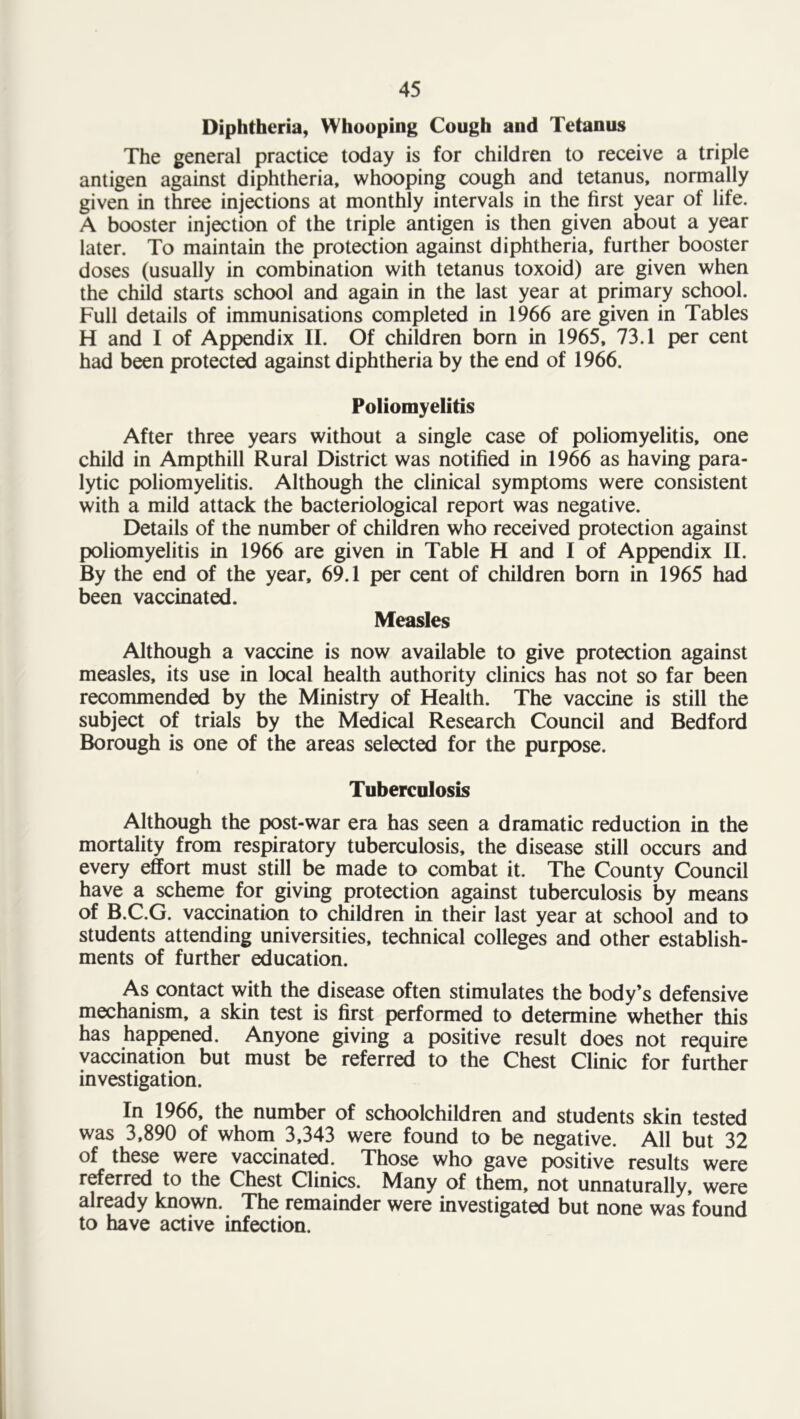 Diphtheria, Whooping Cough and Tetanus The general practice today is for children to receive a triple antigen against diphtheria, whooping cough and tetanus, normally given in three injections at monthly intervals in the first year of life. A booster injection of the triple antigen is then given about a year later. To maintain the protection against diphtheria, further booster doses (usually in combination with tetanus toxoid) are given when the child starts school and again in the last year at primary school. Full details of immunisations completed in 1966 are given in Tables H and I of Appendix II. Of children born in 1965, 73.1 per cent had been protected against diphtheria by the end of 1966. Poliomyelitis After three years without a single case of poliomyelitis, one child in Ampthill Rural District was notified in 1966 as having para- lytic poliomyelitis. Although the clinical symptoms were consistent with a mild attack the bacteriological report was negative. Details of the number of children who received protection against poliomyelitis in 1966 are given in Table H and I of Appendix II. By the end of the year, 69.1 per cent of children bom in 1965 had been vaccinated. Measles Although a vaccine is now available to give protection against measles, its use in local health authority clinics has not so far been recommended by the Ministry of Health. The vaccine is still the subject of trials by the Medical Research Council and Bedford Borough is one of the areas selected for the purpose. Tuberculosis Although the post-war era has seen a dramatic reduction in the mortality from respiratory tuberculosis, the disease still occurs and every effort must still be made to combat it. The County Council have a scheme for giving protection against tuberculosis by means of B.C.G. vaccination to children in their last year at school and to students attending universities, technical colleges and other establish- ments of further education. As contact with the disease often stimulates the body’s defensive mechanism, a skin test is first performed to determine whether this has happened. Anyone giving a positive result does not require vaccination but must be referred to the Chest Clinic for further investigation. In 1966, the number of schoolchildren and students skin tested was 3,890 of whom 3,343 were found to be negative. All but 32 of these were vaccinated. Those who gave positive results were referred to the Chest Clinics. Many of them, not unnaturally, were already known. The remainder were investigated but none was found to have active infection.