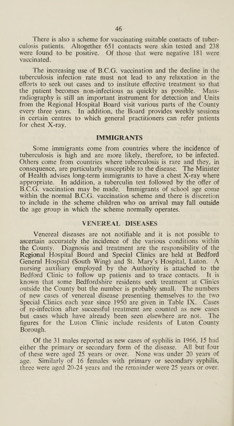 There is also a scheme for vaccinating suitable contacts of tuber- culosis patients. Altogether 651 contacts were skin tested and 238 were found to be positive. Of those that were negative 181 were vaccinated. The increasing use of B.C.G. vaccination and the decline in the tuberculosis infection rate must not lead to any relaxation in the efforts to seek out cases and to institute effective treatment so that the patient becomes non-infectious as quickly as possible. Mass- radiography is still an important instrument for detection and Units from the Regional Hospital Board visit various parts of the County every three years. In addition, the Board provides weekly sessions in certain centres to which general practitioners can refer patients for chest X-ray. IMMIGRANTS Some immigrants come from countries where the incidence of tuberculosis is high and are more likely, therefore, to be infected. Others come from countries where tuberculosis is rare and they, in consequence, are particularly susceptible to the disease. The Minister of Health advises long-term immigrants to have a chest X-ray where appropriate. In addition, a tuberculin test followed by the offer of B.C.G. vaccination may be made. Immigrants of school age come within the normal B.C.G. vaccination scheme and there is discretion to include in the scheme children who on arrival may fall outside the age group in which the scheme normally operates. VENEREAL DISEASES Venereal diseases are not notifiable and it is not possible to ascertain accurately the incidence of the various conditions within the County. Diagnosis and treatment are the responsibility of the Regional Hospital Board and Special Clinics are held at Bedford General Hospital (South Wing) and St. Mary’s Hospital, Luton. A nursing auxiliary employed by the Authority is attached to the Bedford Clinic to follow up patients and to trace contacts. It is known that some Bedfordshire residents seek treatment at Clinics outside the County but the number is probably small. The numbers of new cases of venereal disease presenting themselves to the two Special Clinics each year since 1950 are given in Table IX. Cases of re-infection after successful treatment are counted as new cases but cases which have already been seen elsewhere are not. The figures for the Luton Clinic include residents of Luton County Borough. Of the 31 males reported as new cases of syphilis in 1966, 15 had either the primary or secondary form of the disease. All but four of these were aged 25 years or over. None was under 20 years of age. Similarly of 16 females with primary or secondary syphilis, three were aged 20-24 years and the remainder were 25 years or over.