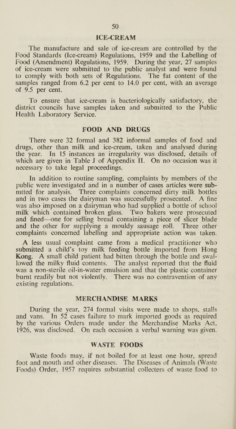 ICE-CREAM The manufacture and sale of ice-cream are controlled by the Food Standards (Ice-cream) Regulations, 1959 and the Labelling of Food (Amendment) Regulations, 1959. During the year, 27 samples of ice-cream were submitted to the public analyst and were found to comply with both sets of Regulations. The fat content of the samples ranged from 6.2 per cent to 14.0 per cent, with an average of 9.5 per cent. To ensure that ice-cream is bacteriologically satisfactory, the district councils have samples taken and submitted to the Public Health Laboratory Service. FOOD AND DRUGS There were 32 formal and 382 informal samples of food and drugs, other than milk and ice-cream, taken and analysed during the year. In 15 instances an irregularity was disclosed, details of which are given in Table J of Appendix II. On no occasion was it necessary to take legal proceedings. In addition to routine sampling, complaints by members of the public were investigated and in a number of cases articles were sub- mtted for analysis. Three complaints concerned dirty milk bottles and in two cases the dairyman was successfully prosecuted. A fine was also imposed on a dairyman who had supplied a bottle of school milk which contained broken glass. Two bakers were prosecuted and fined—one for selling bread containing a piece of sheer blade and the other for supplying a mouldy sausage roll. Three other complaints concerned labelling and appropriate action was taken. A less usual complaint came from a medical practitioner who submitted a child’s toy milk feeding bottle imported from Hong Kong. A small child patient had bitten through the bottle and swal- lowed the milky fluid contents. The analyst reported that the fluid was a non-sterile oil-in-water emulsion and that the plastic container burnt readily but not violently. There was no contravention of any existing regulations. MERCHANDISE MARKS During the year, 274 formal visits were made to shops, stalls and vans. In 52 cases failure to mark imported goods as required by the various Orders made under the Merchandise Marks Act, 1926, was disclosed. On each occasion a verbal warning was given. WASTE FOODS Waste foods may, if not boiled for at least one hour, spread foot and mouth and other diseases. The Diseases of Animals (Waste Foods) Order, 1957 requires substantial collecters of waste food to
