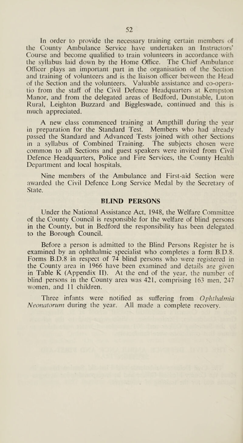In order to provide the necessary training certain members of the County Ambulance Service have undertaken an Instructors’ Course and become qualified to train volunteers in accordance with the syllabus laid down by the Home Office. The Chief Ambulance Officer plays an important part in the organisation of the Section and training of volunteers and is the liaison officer between the Head of the Section and the volunteers. Valuable assistance and co-opera- tio from the staff of the Civil Defence Headquarters at Kempston Manor, and from the delegated areas of Bedford, Dunstable, Luton Rural, Leighton Buzzard and Biggleswade, continued and this is much appreciated. A new class commenced training at Ampthill during the year in preparation for the Standard Test. Members who had already passed the Standard and Advanced Tests joined with other Sections in a syllabus of Combined Training. The subjects chosen were common to all Sections and guest speakers were invited from Civil Defence Headquarters, Police and Fire Services, the County Health Department and local hospitals. Nine members of the Ambulance and First-aid Section were awarded the Civil Defence Long Service Medal by the Secretary of State. BLIND PERSONS Under the National Assistance Act, 1948, the Welfare Committee of the County Council is responsible for the welfare of blind persons in the County, but in Bedford the responsibility has been delegated to the Borough Council. Before a person is admitted to the Blind Persons Register he is examined by an ophthalmic specialist who completes a form B.D.8. Forms B.D.8 in respect of 74 blind persons who were registered in the County area in 1966 have been examined and details are given in Table K (Appendix II). At the end of the year, the number of blind persons in the County area was 421, comprising 163 men, 247 women, and 11 children. Three infants were notified as suffering from Ophthalmia Neonatorum during the year. Adi made a complete recovery.