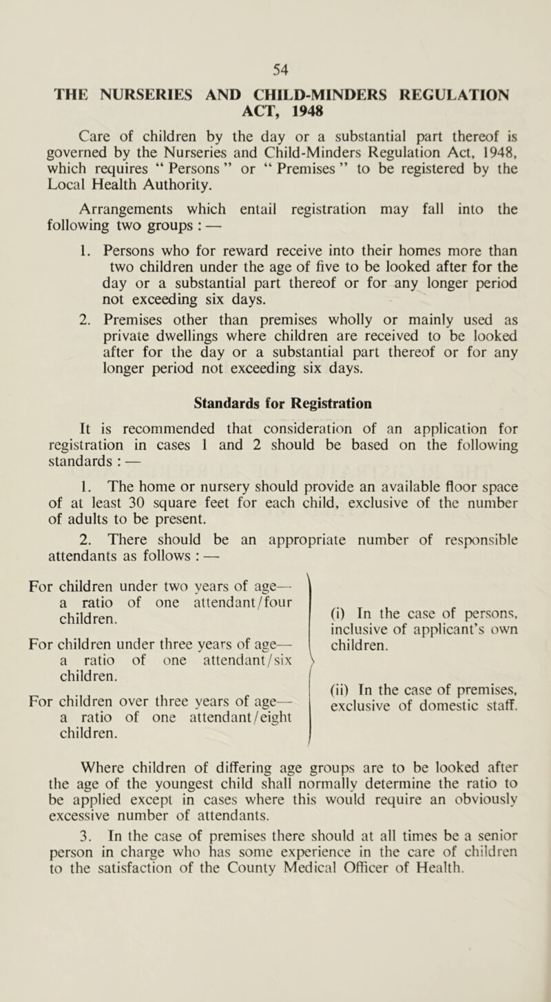 THE NURSERIES AND CHILD-MINDERS REGULATION ACT, 1948 Care of children by the day or a substantial part thereof is governed by the Nurseries and Child-Minders Regulation Act, 1948, which requires “ Persons ” or “ Premises ” to be registered by the Local Health Authority. Arrangements which entail registration may fall into the following two groups : — 1. Persons who for reward receive into their homes more than two children under the age of five to be looked after for the day or a substantial part thereof or for any longer period not exceeding six days. 2. Premises other than premises wholly or mainly used as private dwellings where children are received to be looked after for the day or a substantial part thereof or for any longer period not exceeding six days. Standards for Registration It is recommended that consideration of an application for registration in cases 1 and 2 should be based on the following standards : — 1. The home or nursery should provide an available floor space of at least 30 square feet for each child, exclusive of the number of adults to be present. 2. There should be an appropriate number of responsible attendants as follows : — For children under two years of age— a ratio of one attendant/four children. For children under three years of age— a ratio of one attendant/six children. For children over three years of age— a ratio of one attend ant /eight children. (i) In the case of persons, inclusive of applicant’s own children. (ii) In the case of premises, exclusive of domestic staff. Where children of differing age groups are to be looked after the age of the youngest child shall normally determine the ratio to be applied except in cases where this would require an obviously excessive number of attendants. 3. In the case of premises there should at all times be a senior person in charge who has some experience in the care of children to the satisfaction of the County Medical Officer of Health.