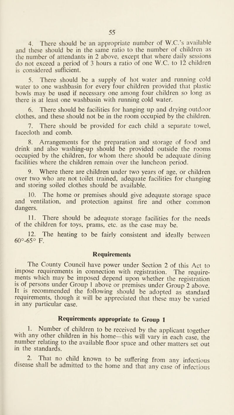 4. There should be an appropriate number of W.C.’s available and these should be in the same ratio to the number of children as the number of attendants in 2 above, except that where daily sessions do not exceed a period of 3 hours a ratio of one W.C. to 12 children is considered sufficient. 5. There should be a supply of hot water and running cold water to one washbasin for every four children provided that plastic bowls may be used if necessary one among four children so long as there is at least one washbasin with running cold water. 6. There should be facilities for hanging up and drying outdoor clothes, and these should not be in the room occupied by the children. 7. There should be provided for each child a separate towel, facecloth and comb. 8. Arrangements for the preparation and storage of food and drink and also washing-up should be provided outside the rooms occupied by the children, for whom there should be adequate dining facilities where the children remain over the luncheon period. 9. Where there are children under two years of age, or children over two who are not toilet trained, adequate facilities for changing and storing soiled clothes should be available. 10. The home or premises should give adequate storage space and ventilation, and protection against fire and other common dangers. 11. There should be adequate storage facilities for the needs of the children for toys, prams, etc. as the case may be. 12. The heating to be fairly consistent and ideallv between 60°-65° F. Requirements The County Council have power under Section 2 of this Act to impose requirements in connection with registration. The require- ments which may be imposed depend upon whether the registration is of persons under Group 1 above or premises under Group 2 above. It is recommended the following should be adopted as standard requirements, though it will be appreciated that these may be varied in any particular case. Requirements appropriate to Group 1 1. Number of children to be received by the applicant together with any other children in his home—this will vary in each case, the number relating to the available floor space and other matters set out in the standards. 2. That no child known to be suffering from any infectious disease shall be admitted to the home and that any case of infectious