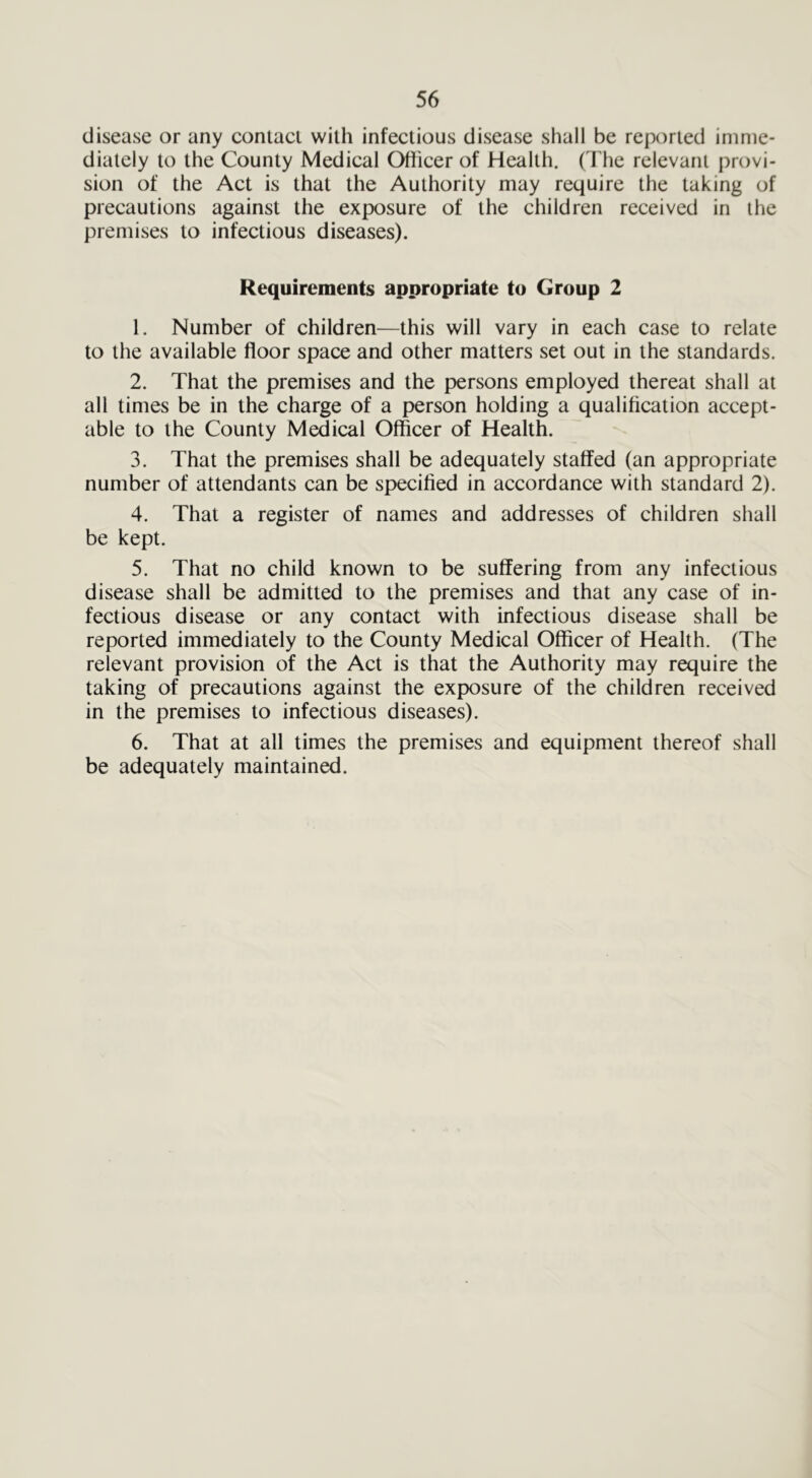 disease or any contacl with infectious disease shall be reported imme- diately to the County Medical Officer of Health. (The relevant provi- sion of the Act is that the Authority may require the taking of precautions against the exposure of the children received in the premises to infectious diseases). Requirements appropriate to Group 2 1. Number of children—this will vary in each case to relate to the available floor space and other matters set out in the standards. 2. That the premises and the persons employed thereat shall at all times be in the charge of a person holding a qualification accept- able to the County Medical Officer of Health. 3. That the premises shall be adequately staffed (an appropriate number of attendants can be specified in accordance with standard 2). 4. That a register of names and addresses of children shall be kept. 5. That no child known to be suffering from any infectious disease shall be admitted to the premises and that any case of in- fectious disease or any contact with infectious disease shall be reported immediately to the County Medical Officer of Health. (The relevant provision of the Act is that the Authority may require the taking of precautions against the exposure of the children received in the premises to infectious diseases). 6. That at all times the premises and equipment thereof shall be adequately maintained.