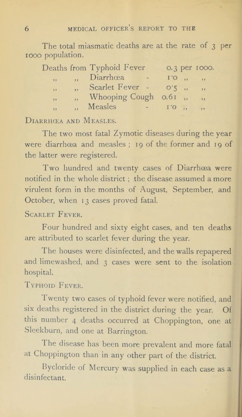 The total miasmatic deaths are 1000 population. at the rate of 3 per Deaths from Typhoid Fever 0-3 per 1000. ,, ,, Diarrhoea I 'O > y y 1 ,, ,, Scarlet Fever - °‘5 yy ) y ,, ,, Whooping Cough 0.61 ) y *) ,, ,, Measles I O y y y» Diarrhcea and Measles. The two most fatal Zymotic diseases during the year were diarrhcea and measles ; 19 of the former and 19 of the latter were registered. Two hundred and twenty cases of Diarrhcea were notified in the whole district ; the disease assumed a more virulent form in the months of August, September, and October, when 13 cases proved fatal. Scarlet Fever. Four hundred and sixty eight cases, and ten deaths are attributed to scarlet fever during the year. The houses were disinfected, and the walls repapered and limewashed, and 3 cases were sent to the isolation hospital. Typhoid Fever. 1 wenty two cases of typhoid fever were notified, and six deaths registered in the district during the year. Of this number 4 deaths occurred at Choppington, one at Sleekburn, and one at Barrington. I he disease has been more prevalent and more fatal at Choppington than in any other part of the district. Bycloride of Mercury was supplied in each case as a disinfectant.