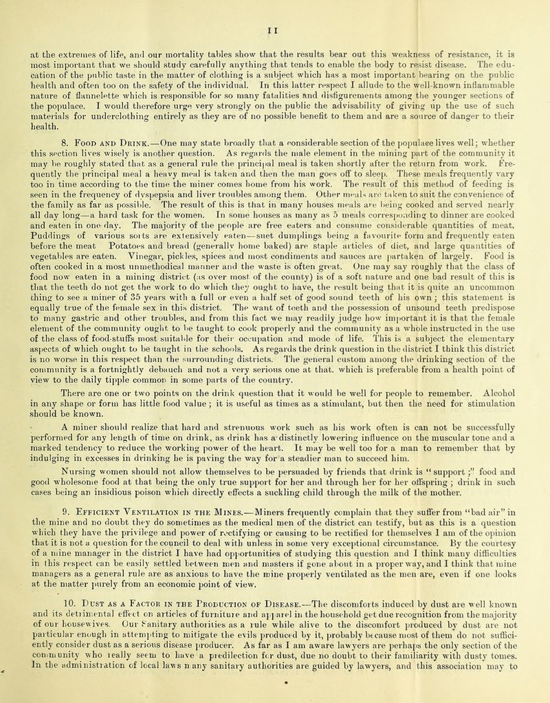 at the extremes of life, and our mortality tables show that the results bear out this weakness of resistance, it is most important that we should study carefully anything that tends to enable the body to resist disease. The edu- cation of the public taste in the matter of clothing is a subject which has a most important bearing on the public health and often too on the safety of the individual. In this latter respect I allude to the well-known inflammable nature of flannelette which is responsible for so many fatalities and disfigurements among the younger sections of the populace. I would therefore urge very strongly on the public the advisability of giving up the use of such materials for underclothing entirely as they are of no possible benefit to them and are a source of danger to their health. 8. Food and Drink.—One may state broadly that a considerable section of the populace lives well; whether this section lives wisely is another question. As regards the male element in the mining part of the community it may be roughly stated that as a general rule the principal meal is taken shortly after the return from work. Fre- quently the principal meal a heavy meal is taken and then the man goes off to sleep. These meals frequently vary too in time according to the time the miner comes home from his work. The result of this method of feeding is seen in the frequency of dyspepsia and liver troubles among them. Other meals arc taken to suit the convenience of the family as far as possible. The result of this is that in many houses meals are being cooked and served nearly all day long—a hard task for the women. In some houses as many as 5 meals corresponding to dinner are cooked and eaten in one day. The majority of the people are free eaters and consume considerable quantities of meat. Puddings of various sorts are extensively eaten—suet dumplings being a favourite form and frequently eaten before the meat Potatoes and bread (generally home baked) are staple articles of diet, and large quantities of vegetables are eaten. Vinegar, pickles, spices and most condiments and sauces are partaken of largely. Food is often cooked in a most unmethodical manner and the waste is often great. One may say roughly that the class of food now eaten in a mining district (as over most of the county) is of a soft nature and one bad result of this is that the teeth do not get the work to do which they ought to have, the result being that it is quite an uncommon thing to see a miner of 35 years with a full or even a half set of good sound teeth of his own ; this statement is equally true of the female sex in this district. The want of teeth and the possession of unsound teeth predispose to many gastric and other troubles, and from this fact we may readily judge how important it is that the female element of the community ought to be taught to cook properly and the community as a whole instructed in the use of the class of food-stuffs most suitable for their occupation and mode of life. This is a subject the elementary aspects of which ought to be taught in the schools. As regards the drink question in the district I think this district is no worse in this respect than the surrounding districts. The general custom among the drinking section of the community is a fortnightly debauch and not a very serious one at that, which is preferable from a health point of view to the daily tipple common in some parts of the country. There are one or two points on the drink question that it would be well for people to remember. Alcohol in any shape or form has little food value; it is useful as times as a stimulant, but then the need for stimulation should be known. A miner should realize that hard and strenuous work such as his work often is can not be successfully performed for any length of time on drink, as drink has a distinctly lowering influence on the muscular tone and a marked tendency to reduce the working power of the heart. It may be well too for a man to remember that by indulging in excesses in drinking he is paving the way for a steadier man to succeed him. Nursing women should not allow themselves to be persuaded by friends that drink is “ supportfood and good wholesome food at that being the only true support for her and through her for her offspring ; drink in such cases being an insidious poison which directly effects a suckling child through the milk of the mother. 9. Efficient Ventilation in the Mines.—Miners frequently complain that they suffer from “bad air” in the mine and no doubt they do sometimes as the medical men of the district can testify, but as this is a question which they have the privilege and power of rectifying or causing to be rectified for themselves I am of the opinion that it is not a question for the council to deal with unless in some very exceptional circumstance. By the courtesy of a mine manager in the district I have had opportunities of studying this question and I think many difficulties in this respect can be easily settled between men and masters if gone about in a proper way, and I think that mine managers as a general rule are as anxious to have the mine properly ventilated as the men are, even if one looks at the matter purely from an economic point of view. 10. Dust as a Factor in tbe Production of Disease.—The discomforts induced by dust are well known and its detrimental effect on articles of furniture and apparel in the household get due recognition from the majority of our housewives. Our Fanitary authorities as a rule while alive to the discomfort produced by dust are not particular enough in attempting to mitigate the evils produced by it, probably because most of them do not suffici- ently consider dust as a serious disease producer. As far as I am aware lawyers are perhaps the only section of the comm unity w ho leally seem to have a predilection for dust, due no doubt to their familiarity with dusty tomes. In the administration of local laws n any sanitary authorities are guided by lawyers, and this association may to