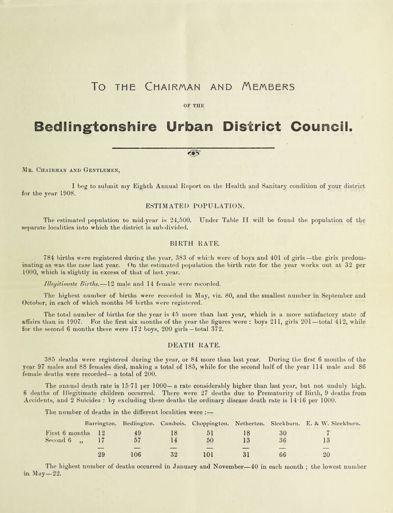 To THE Chair/aan and /Ae/abers OF THE Bedlingtonshire Urban District Councii. Mr. Chairman and Gentlemen, I beg to submit my Eighth Annual Reiiort on the Health and Sanitary condition of your district for the year 1908. ESTIMATED POPULATION. The estimated population to mid-year is 24,500. Under Table II will be found the population of the separate localities into which the district is sub-divided. BIRTH RATE. 784 births were registered during the year, 383 of which wei’e of boys and 401 of girls—the girls predom- inating as was the case last year. On the estimated po))ulation the birth rate for the year works out at 32 per 1000, which is slightly in excess of that of last year. Illegitimate Births.—12 male and 14 female were recorded. The highest number of births were recorded in May, viz. 80, and the smallest number in September and October, in each of which months 56 births were registered. The total number of births for the year is 45 more than last year, which is a more satisfactory state of affairs than in 1907. For the first six months of the year the figures were : boys 211, girls 201—total 412, while for the second 6 months there were 172 boys, 200 girls — total 372. DEATH RATE. 385 deaths were registered during the year, or 84 more than last year. During the first 6 months of the year 97 males and 88 females died, making a total of 185, while for the second half of the year 114 male and 86 female deaths were recorded—-a total of 200. The annual death rate is 15-71 ]jer 1000—a rate considerably higher than last year, but not unduly high. 6 deaths of Illegitimate children occurred. There w’ere 27 deaths due to Prematurity of Biith, 9 deaths from Accidents, and 2 Suicides : Vjy excluding these deaths the ordinary disease death rate is 14-16 per 1000. The number of deaths in the different localities were :— Barrington. Bedlington. Canibois. Choppington. Netherton. Sleekburn. E. & W. Sleekburn. First 6 months 12 49 18 51 18 30 7 Second 6 ,, 17 57 14 50 13 36 13 29 106 32 101 31 66 20 The highest number of deaths occurred in January and November—40 in each month ; the lowest number in May—22.