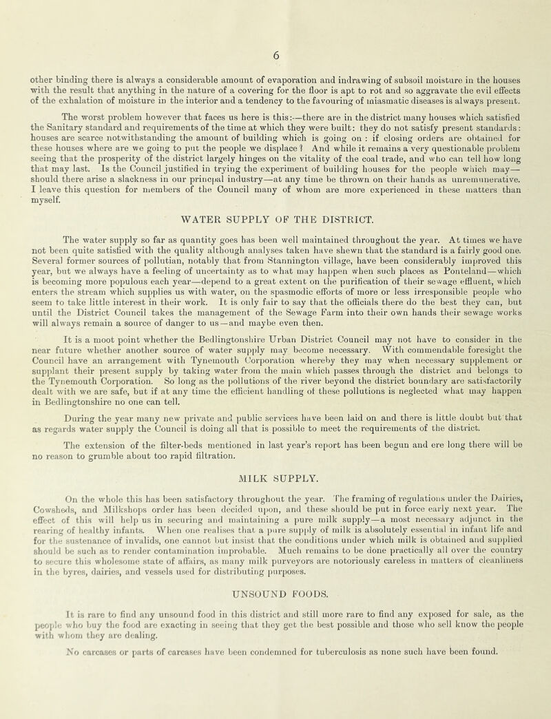 other binding there is always a considerable amount of evaporation and indrawing of subsoil moisture in the houses with the result that anything in the nature of a covering for the floor is apt to rot and so aggravate the evil effects of the exhalation of moisture in the interior and a tendency to the favouring of miasmatic diseases is always present. The worst problem however that faces us here is this:—there are in the district many houses which satisfied the Sanitary standard and requirements of the time at which they were built: they do not satisfy present standards: houses are scarce notwithstanding the amount of building which is going on : if closing orders are obtained for these houses where are we going to put the people we displace 1 And while it remains a very questionable problem seeing that the prosperity of the district largely hinges on the vitality of the coal trade, and who can tell how long that may last. Is the Council justified in trying the experiment of building houses for the people which may— should there arise a slackness in our princpal industry—at any time be thrown on their hands as unremunerative. I leave this question for members of the Council many of whom are more experienced in these matters than myself. WATER SUPPLY OF THE DISTRICT. The water supply so far as quantity goes has been well maintained throughout the year. At times we have not been quite satisfied with the quality although analyses taken have shewn that the standard is a fairly good one. Several former sources of pollutian, notably that from Stannington village, have been considerably improved this year, but we always have a feeling of uncertainty as to what may happen when such places as Ponteland—which is becoming more populous each year—depend to a great extent on the purification of their sewage effluent, which enters the stream which supplies us with water, on the spasmodic efforts of more or less irresponsible peo[)le who seem to take little interest in their work. It is only fair to say that the officials there do the best they can, but until the District Council takes the management of the Sewage Farm into their own hands their sewage works will always remain a source of danger to us — and maybe even then. It is a moot point whether the Bedlingtonshire Urban District Council may not have to consider in the near future whether another source of water supply may become necessary. With commendable foresight the Council have an arrangement with Tynemouth Corporation whereby they may when necessary supplement or supplant their present supply by taking water from the main which passes through the district and belongs to the Tynemouth Corporation. So long as the pollutions of the river beyond the district boundary are satisfactorily dealt with we are safe, but if at any time the efficient handling of these pollutions is neglected what may happen in Bedlingtonshire no one can tell. During the year many new private and public services have been laid on and there is little doubt but'that as regards water supply the Council is doing all that is possible to meet the requirements of the district. The extension of the filter-beds mentioned in last year’s report has been begun and ere long there will be no I’eason to grumble about too rapid filtration. MILK SUPPLY. On the whole this has been satisfactory throughout the year. 'I’he framing of regulations under the Dairies, Cowshe^ls, and Milkshops order has been decided upon, and these should be put in force early next year. The effect of this will help us in securing and maintaining a pure milk supply—a most necessary adjunct in the rearing of healthy infants. When one realises that a pure supply of milk is absolutely essential in infant life and for tlie sustenance of invalids, one cannot but insist that the conditions under which milk is obtained and supplied should hti such as to render contamination improliable. Much remains to be done practically all over the country to secure this wholesome state of affair.s, as many milk purveyors are notoriously careless in matters of cleanliness in the Vjyres, dairies, and vessels u.sed for distributing purposes. UNSOUND FOODS. It is rare to find any unsound food in this district and still more rare to find any exposed for sale, as the peojjle wlio buy the food are exacting in seeing that they get the best possible and those who sell know the peoi)le with wliorn tliey are dealing. No carcases or parts of carcases liave been condemned for tuberculosis as none such have been found.