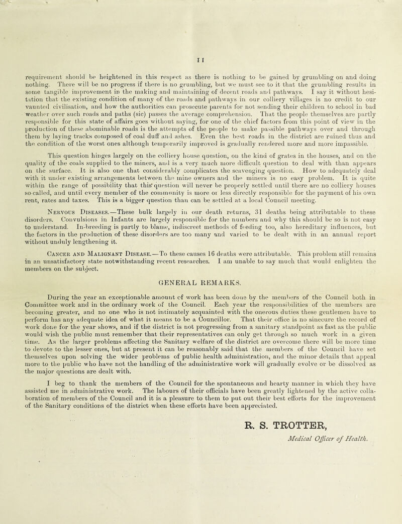 nothing. There will be no progress if there is no grumbling, but we must see to it that the grumbling results in some tangible improvement in the making and maintaining of decent roads and pathways. I say it without hesi- tation that the existing condition of many of the roads and pathways in our colliery villages is no credit to our vaunted civilisation, and how the authorities can prosecute parents for not sending their children to school in bad weather over such roads and paths (sic) passes the average comprehension. That the people themselves are partly responsible for this state of affairs goes without saying, for one of the chief factors from this })oint of view in the production of these abominable roads is the attempts of the people to make passible pathways over and through them by laying tracks composed of coal duff anil ashes. Even the best roads in the district are ruined thus and the condition of the worst ones although temporarily improved is gradually rendered more and more impassible. This question hinges largely on the colliery hou.se question, on the kind of grates in the houses, and on the quality of the coals supplied to the miners, and is a very much more difficult question to deal with than appears on the surface. It is also one that considerably complicates the scavenging question. How to adequately deal with it under existing arrangements between the mine owners and the miners is no easy problem. It is quite within the range of possibility that this question will never be properly settled until there are no colliery houses so-called, and until every member of the community is more or less directly responsible for the payment of his own rent, rates and taxes. This is a bigger question than can be settled at a local Council meeting. Nervous Diseases.—These bulk largely in our death returns, 31 deaths being attributable to these disorders. Convulsions in Infants are largely responsible for the numbers and why this should be so is not easy to understand. In-breeding is partly to blame, indiscreet methods of feeding too, also hereditary influences, but the factors in the production of these disorders are too many and varied to be dealt with in an annual report without unduly lengthening it. Cancer and Malignant Disease.—To these causes 16 deaths were attributable. This pi'oblem still remains in an unsatisfactory state notwithstanding recent researches. I am unable to say much that would enlighten the members on the subject. GENERAL REMARKS. During the year an exceptionable amount of work has been done by the members of the Council both in Committee work and in the ordinary work of the Council. Each year the responsibilities of the members are becoming greater, and no one who is not intimately acquainted with the onerous duties these gentlemen have to perform has any adequate idea of what it means to be a Councillor. That their office is no sinecure the record of work done for the year shows, and if the district is not progressing from a sanitary standpoint as fast as the public would wish the public must remember that their representatives can only get through so much work in a given time. As the larger problems affecting the Sanitary welfare of the district are ovei’come there will be more time to devote to the lesser ones, but at present it can be reasonably said that the members of the Council have set themselves upon solving the wider problems of public health administration, and the minor details that appeal more to the public who have not the handling of the administrative work will gradually evolve or be dissolved as the major questions are dealt with. I beg to thank the members of the Council for the spontaneous and hearty manner in which they have assisted me in administrative work. The labours of their officials have been greatly lightened by the active colla- boration of members of the Council and it is a pleasure to them to put out their best efforts for the improvement of the Sanitary conditions of the district when these efforts have been appreciated. R. S. TROTTER, Medical Officer of Health.