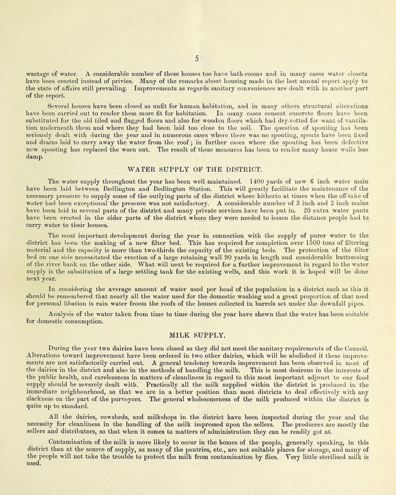 wastage of water. A considerable number of these houses too have bath-rooms and in many cases water closets have been erected instead of privies. Many of the remarks about housing made in the last annual report apply to the state of affairs still prevailing. Improvements as regards sanitary conveniences are dealt with in another part of the report. Several houses have been closed as unfit for human habitation, and in many others structural alterations have been carried out to render them more fit for habitation. In many cases cement concrete floors have been substituted for the old tiled and flagged floors and also for wooden floors which had dry-rotted for want of vantila- tion underneath them and where they had been laid too close to the soil. The question of spouting has been seriously dealt with during the year and in numerous cases where there was no spouting, spouts have been fixed and drains laid to carry away the water from the I’oof; in further cases where the spouting has been defective new spouting has replaced the worn out. The result of these measures has been to render many house walls less damp. WATER SUPPLY OF THE DISTRICT. The water supply throughout the year has been well maintained. 1400 yards of new 6 inch water main have been laid between Bedlington and Bedlington Station. This will greatly facilitate the maintenance of the necessary pressure to supply some of the outlying pai’ts of the district where hitherto at times when the off-take of water had been exceptional the pressure was not satisfactory. A considerable number of 3 inch and 2 inch mains have been laid in several parts of the district and many private services have been put in. 20 extra water pants have been erected in the older parts of the district where they were needed to lessen the distance people had to carry water to their houses. The most important development during the year in connection with the supply of purer water to the district has been the making of a new filter bed. This has required for completion over 1500 tons of filtering material and the cajjacity is more than two-thirds the capacity of the existing beds. The protection of the filter bed on one side necessitated the erection of a large retaining wall 90 yards in length and considerable buttressing of the river bank on the other side. What will next be required for a fui-ther improvement in regard to the water supply is the substitution of a large settling tank for the existing wells, and this work it is hoped will be done next year. In considering the average amount of water used per head of the population in a district such as this it should be remembered that nearly all the water used for the domestic washing and a great proportion of that used for personal libation is rain water froom the roofs of the houses collected in barrels set under the downfall pipes. Analysis of the water taken from time to time during the year have shewn that the water has been suitable for domestic consumption. MILK SUPPLY. During the year two dairies have been closed as they did not meet the sanitary requirements of the Council. Alterations toward improvement have been ordered in two other dairies, which will be abolished if these impi’ove- ments are not satisfactorily carried out. A general tendency towards improvement has been observed in most of the dairies in the district and also in the methods of handling the milk. This is most desirous in the interests of the public health, and carelessness in matters of cleanliness in regard to this most important adjunct to our food supply should be severely dealt with. Practically all the milk supplied within the district is i)roduced in the immediate neighbourhood, so that we are in a better position than most districts to deal eflfectively with any slackness on the part of the purveyors. The general wholesomeness of the milk produced within the district is quite up to standard. All the dairies, cowsheds, and milkshops in the district have been inspected during the year and the necessity for cleanliness in the handling of the milk impressed upon the sellers. The producers are mostly the sellers and distributors, so that when it comes to matters of administration they can be readily got at. Contamination of the milk is more likely to occur in the homes of the people, generally speaking, in this district than at the source of supply, as many of the pantries, etc., are not suitable places for storage, and many of the people will not take the trouble to protect the milk from contamination by flies. Yery little sterilised milk is used.
