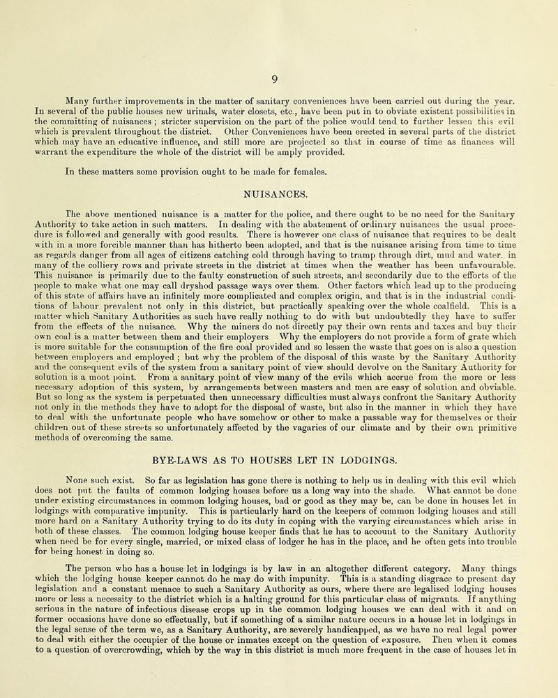 Many further improvements in the matter of sanitary conveniences have been carried out during the year. In several of the public houses new urinals, water closets, etc., have been put in to obviate existent possibilities in the committing of nuisances ; stricter supervision on the part of the police would tend to further lessen this evil which is prevalent throughout the district. Other Conveniences have been erected in several parts of the district which may have an educative influence, and still more are projected so that in course of time as flnances will warrant the expenditure the whole of the district will be amply provided. In these matters some provision ought to be made for females. NUISANCES. The above mentioned nuisance is a matter for the police, and there ought to be no need for the Sanitary Authority to take action in such matters. In dealing with the abatement of ordinary nuisances the usual proce- dure is followeil and generally with good results. There is however one class of nuisance that requires to be dealt with in a more forcible manner than has hitherto been adopted, and that is the nuisance arising from time to time as regards danger from all ages of citizens catching cold through having to tramp through dirt, mud and water, in many of the colliery rows and private streets in the district at times when the weather has been unfavourable. This nuisance is primarily due to the faulty construction of such streets, and secondarily due to the eflbrts of the jieople to make what one may call dryshod passage ways over them. Other factors which lead up to the producing of this state of affairs have an infinitely more complicated and complex origin, and that is in the industrial condi- tions of Labour prevalent not only in this district, but practically speaking over the whole coalfield. This is a matter which Sanitary Authorities as such have really nothing to do with but undoubtedly they have to suffer from the effects of the nuisance. Why the miners do not directly pay their own rents and taxes and buy their own coal is a matter between them and their employers Why the employers do not provide a form of grate which is more suitable for the consumption of the fire coal provided and so lessen the waste that goes on is also a question between employers and employed ; but why the problem of the disposal of this waste by the Sanitary Authority and the consequent evils of the system from a sanitary point of view should devolve on the Sanitary Authority for solution is a moot point. From a sanitary point of view many of the evils which accrue from the more or less nece.ssary adoption of this system, by arrangements between masters and men are easy of solution and obviable. But so long as the system is perpetuated then unnecessary difficulties must always confront the Sanitary Authority not only in the methods they have to adopt for the disposal of waste, but also in the manner in which they have to deal with the unfortunate people who have somehow or other to make a passable way for themselves or their children out of these streets so unfortunately affected by the vagaries of our climate and by their own primitive methods of overcoming the same. BYE-LAWS AS TO HOUSES LET IN LODGINGS. None such exist. So far as legislation has gone there is nothing to help us in dealing with this evil which does not p>it the faults of common lodging houses before us a long way into the shade. What cannot be done under existing circumstances in common lodging houses, bad or good as they may be, can be done in houses let in lodgings with comparative impunity. This is particularly hard on the keepers of common lodging houses and still more hard on a Sanitary Authority trying to do its duty in coping with the varying circumstances which arise in both of these classes. The common lodging house keeper finds that he has to account to the Sanitary Authority when need be for every single, married, or mixed class of lodger he has in the place, and he often gets into trouble for being honest in doing so. The person who has a house let in lodgings is by law in an altogether different category. Many things which the lodging house keeper cannot do he may do with impunity. This is a standing disgrace to present day legislation and a constant menace to such a Sanitary Authority as ours, where there are legalised lodging houses more or less a necessity to the district which is a halting ground for this particular class of migrants. If anything serious in the nature of infectious disease crops up in the common lodging houses we can deal with it and on former occasions have done so effectually, but if something of a similar nature occurs in a house let in lodgings in the legal sense of the term we, as a Sanitary Authority, are severely handicapped, as we have no real legal power to deal with either the occupier of the house or inmates except on the question of exposure. Then when it comes to a question of overcrowding, which by the way in this district is much more frequent in the case of houses let in