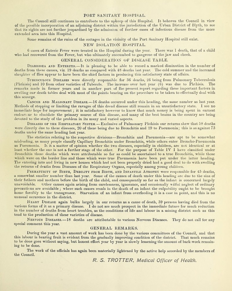 PORT SANITARY HOSPISAL. The Council still continues to contribute to the upkeep of this Hospital. It behoves the Council in view of the possible incorporation of an adjoining district within the jurisdiction of the Urban District of Blyth, to see that its rights are not further jeopardised by the admission of further cases of infectious disease from the more extended area into this Hospital. Some remains of the ruins of the cottages in the vicinity of the Port Sanitary Hospital still exist. NEW ISOLATION HOSPITAL. 6 cases of Enteric Fever were treated in the Hospital during the year. There was 1 death, that of a child who had recovered from the Fever, but who ultimately succumbed to gangrene of the jaw and cheek. GENERAL CONSIDERATION OF DISEASE TABLE. Diarrhcea and Enteritis.—It is pleasing to be able to record a marked diminution in the number of deaths from these causes, viz. 19 deaths as compared with 48 deaths last year. The cold summer and the increased slaughter of flies appear to have been the chief factors in producing this satisfactory state of affairs. Tuberculous Diseases were directly responsible for 36 deaths, 26 being from Pulmonary Tuberculosis (Phthisis) and 10 from other varieties of 'J'ubercle. The increase over last year (6) was due to Phthisis. The remarks made in former years and in another part of fhe present report regarding these important factors in swelling our death tables deal with most of the points bearing on the procedure to be taken to effectually deal with this scoui'ge. Cancer and Malignant Disease. —16 deaths occurred under this heading, the same number as last year, ^iethods of stojjping or limiting the ravages of this dread disease still remain in an unsatisfactory state. I see no immediate hope for improvement; it is satisfactory however to know that much money is being spent in earnest endeaviiur to elucidate the primary source of this disease, and many of the best brains in the country are being devoted to the study of the [)roblem in its many and varied aspects. Diseases of the Respiratory System. — Exclusive of Pulmonary Phthisis our returns shew that 58 deaths were directly due to these diseases, 20 of these being due to Bronchitis and 29 to Pneumonia; this is as against 73 deaths under the same heading last year. The statistics relating to the respective divisions—Bronchitis and Pneumonia—are apt to be somewhat misleading, as many people classify Capillary Bronchitis under Bronchitis, while others enter Broncho-Pneumonia as Pneumonia. It it a matter of opinion whether the two diseases, especially in children, are not identical or at least whether the one is not a further stage of the other. For the purpose of Table IV I have classihed under Bronchitis those deaths which were attributable so far as could be ascertained to a true Bronchitis, wliile those which were on the border line and those which were true Pneumonia have been put under tlie latter heading. The entering into and living in new houses which had not been properly dried had a good deal to do with swelling the returns of deaths from Diseases of the Respiratory Organs, especially among young children. Prematurity op Birth, Debility from Birth, and Infantile Atrophy were responsible for 45 deaths, a somewhat smaller number than last year. Some of the causes of death under this heading arc due to the sins of their fathers and mothers before the birth of the child, and consequently so far as the infant is concerned largely unavoidable. Other causes again arising from carelessness, ignorance, and occasionally wilful neglect of ordinary precautions are avoidable ; where such causes resuls in the death of an infant the culpability ought to be brought home forcibly to the transgressor. Starvation of an infant from overfeeding it is a case in point, and this is no unusual occurence in the district. Heart Disease again bulks largely in our returns as a cause of death, 39 persons having died from the various forms of it as a primary disease. I do not see much prospect in the immediate future for much reduction in the number of deaths from heart troubles, as the conditions of life and labour in a mining district such as this tend to the production of these varieties of disease. Nervous Diseases.—18 deaths are attributable to various Nervous Diseases. They do not call for any special comment this year. GENERAL REMARKS. During the year a vast amount of work has been done by the various committees of the Council, and that this labour is bearing fruit is evident from the gradually improving condition of the district. That much remains to be done goes without saying, but honest effort year by year is slowly lessening the amount of back-work remain- ing to be done. The work of the officials has again been materially lightened by the active help accorded by the members of the Council. /?. S. TROTTER, Medical Officer of Health.
