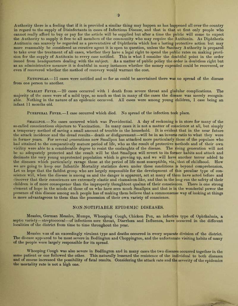 Authority there is a feeling that if it is provided a similar thing may happen as has happened all over the country in regard to the supply of Disinfectants in cases of Infectious Disease, and that is that at first only people who cannot really afford to buy or pay for the article will be supplied but after a time the public will come to expect the Authority to supply it free to all members of the community who may requii’e the Antitoxin. As Diphtheria Antitoxin can scarcely be regarded as a preventative of Diphtheria which has a lasting protective action but may more reasonably be considered as curative agent it is open to question, unless the Sanitary Authority is prepared to take over the treatment of all cases, whether they have a legal right to spend the public rates on making provi- sion for the supply of Antitoxin to every case notified. This is what I consider the doubtful point in the order issued from headquarters dealing with the subject. As a matter of public policy the order is doubtless right but as an administrative measure it is doubtful in many instances whether the money expended could be recovered, or even if recovered whether the method of recovery would warrant the cost. Reysipelas.—11 cases were notified and so far as could be ascertained there was no spread of the disease from one person to another. Scarlet Fever.—20 cases occurred with 1 death from severe throat and gladular complications. The majority of the cases were of a mild type, so much so that in many of the cases the disease was merely recognis- able. Nothing in the nature of an epidemic occurred. All cases were among young children, 1 case being an infant 11 months old. Puerperal Fever.—I case occurred which died. No spread of the infection took place. Smallpox. — No cases occurred which was Providential. A day of reckoning is in store for many of the so-called conscientious objectors to Vaccination. In many cases it is not a matter of conscience at all, but simply a temporary method of saving a small amount of trouble in the household. It is evident that in the near future the attack incidence and the dread results— death or disfigurement—will be in an inverse ratio to what they were in former years. For several generations now Smallpox has attacked more particularly those of the populace who had attained to the comparatively mature period of life, who as the result of protective methods and of their own virility were able to a considerable degree to resist the onslaughts of the disease. The rising generation will not be so adequately protected and the result will be that Smallpox will revert to its former habits and attack and decimate the very young unprotected population which is growing up, and we will have another terror added to the diseases which pai'ticularly ravage those at the period of life most susceptible, viz., that of childhood. How we are going to keep our Infantile Mortality statistics down under these conditions is beyond comprehension. Let us hope that the faddist group who are largely responsible for the development of this peculiar type of con- science w'ill, when the disease is among us and the danger is apparent, act at many of them have acted before and discover that their consciences are extremely elastic and chamaleon-like, and that in the long run the safety of their children is of more consequence than the improperly thoughtout qualms of their consciences. There is one strong element of hope in the minds of those of us who have seen much Smallpox and that is in the wonderful power the presence of this disease among such people has of making them believe that a commonsense way of looking at things is more advantageous to them than the possession of their own variety of conscience. NON-NOTIFIABLE EPIDEMIC DISEASES. Measles, German Measles, Mumps, Whooping Cough, Chicken Pox, an infective type of Ophthalmia, a septic variety—streptococcal—of infectious sore throat. Diarrhoea and Influenza, have occurred in the different localities of the district from time to time throughout the year. Measles was of an exceedingly virulent type and deaths occurred in every separate division of the district. The disease appeared to be most severe in Bedlington and Choppington, and the unfortunate visiting habits of many of the people were largely responsible for its spread. Whooping Cough was also severe in Bedlington and in many cases the two diseases occurred together in the same patient or one followed the other. This naturally lessened the resistence of the individual to both diseases and of course increased the possibility of fatal results. Considering the attack rate and the severity of the epidemics the mortality rate is not a high one.