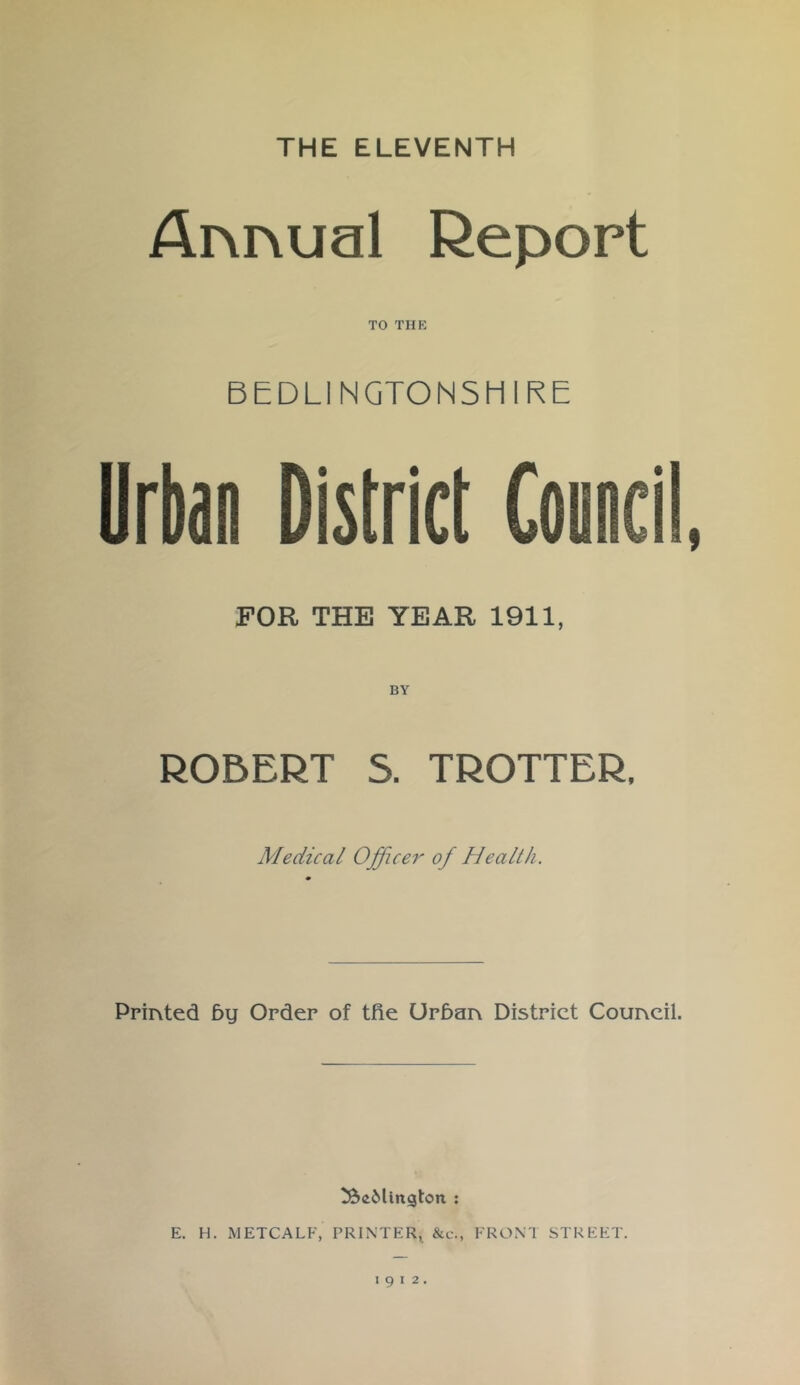 THE ELEVENTH Annual Report TO THE BEDLINGTON5HIRE Urban District Council, FOR THE YEAR 1911, R05ERT S. TROTTER, Medical Officer of Health. Printed 5y Order of tfie Urban District Council. E. H. METCALF, PRINTER^ &c., FRONT STREET. 1912.