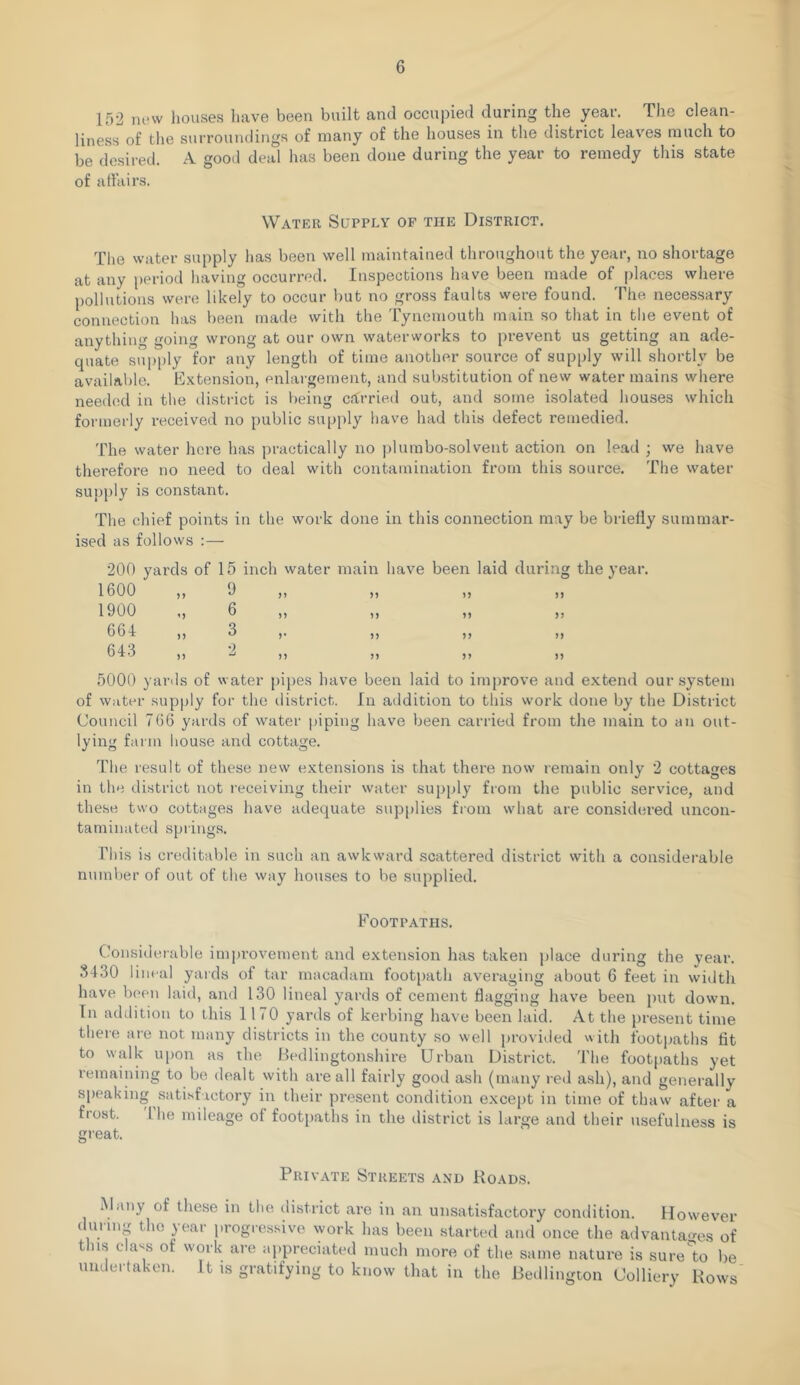 lf)2 mnv houses liave been built and occupied during the year. The clean- liness of the surroundings of many of the houses in the district leaves much to be desired. A good deal has been done during the year to remedy this state of artairs. Water Supply of the District. The water supply has been well maintained throughout the year, no shortage at any period having occurred. Inspections have been made of places where pollutions were likely to occur but no gross faults were found. The necessary connection has been made with the Tynemouth main so that in the event of anything going wrong at our own waterworks to prevent us getting an ade- quate supply for any length of time another source of supply will shortly be available. Extension, enlargement, and substitution of new water mains where need(!d in the district is being cfCrried out, and some isolated houses which formerly received no public supply have had this defect remedied. The water here has practically no pi urn bo-sol vent action on lead ; we have therefore no need to deal with contamination from this source. The water supply is constant. The chief points in the work done in this connection may be briefly summar- ised as follows :— 200 yards of 15 inch water 1600 „ 9 1900 „ 6 661 „ 3 '2 main have been laid during the year. n jj n n n )) >> >> j) n n 5000 yards of water pij)es have been laid to improve and extend our system of water supply for the district. In addition to this work done by the District Council 766 yards of water piping have been carried from the main to an out- lying farm house and cottage. The result of these new extensions is that there now remain only 2 cottages in the district not receiving their water supply from the public service, and these two cottages have adequate sup|)lies from what are considered uncon- taminated springs. Phis is creditable in such an awkward scattered district with a considerable number of out of the way houses to be supplied. Footpaths. (-’onsiderable improvement and extension has taken place during the year. .3430 lineal yards of tar macadam footpath averaging about 6 feet in width have been laid, and 130 lineal yards of cement flagging have been put down. In addition to this 1170 yards of kerbing have been laid. At the present time there are not many districts in the county so well })rovided with footpaths tit to walk u|)on as the Bedlingtonshire Urban District. The footpaths yet remaining to be dealt with are all fairly gootl ash (many red ash), and generally speaking satisfactory in their present condition excejit in time of thaw after a frost. 'Phe mileage of footpaths in the district is large and their usefulness is great. Private Streets and Roads. Many of these in the district are in an unsatisfactory condition. However during the year progressive work has been startial and once the advanta*ms of this class of work are appreciated much more of the same nature is sure'to be undertaken. It is gratifying to know that in the Bedlington Colliery Rows