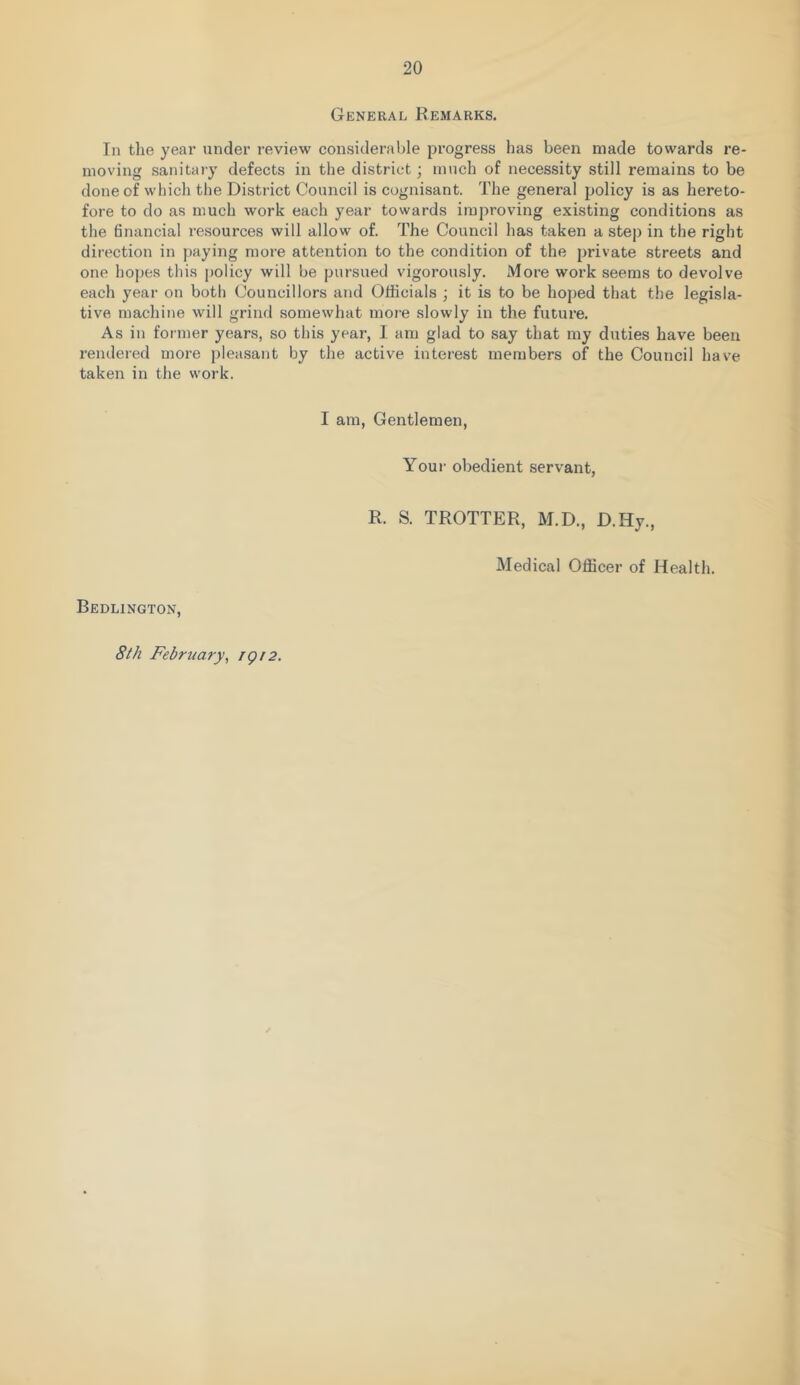 General Remarks. In the year under review considerable progress has been made towards re- moving sanitary defects in the district; much of necessity still remains to be done of which the District Council is cognisant. The general policy is as hereto- fore to do as much work each year towards improving existing conditions as the financial resources will allow of. The Council has taken a step in the right direction in paying more attention to the condition of the private streets and one hopes this policy will be pursued vigorously. More work seems to devolve each year on botli Councillors and Officials ; it is to be hoped that the legisla- tive machine will grind somewhat more slowly in the future. As in former years, so this year, I am glad to say that my duties have been rendered more pleasant by the active interest members of the Council have taken in the work. I am, Gentlemen, Your obedient servant, R. S. TROTTER, M.D., D.Hy., Medical Officer of Health. Bedlington, 8th February^ igi2.