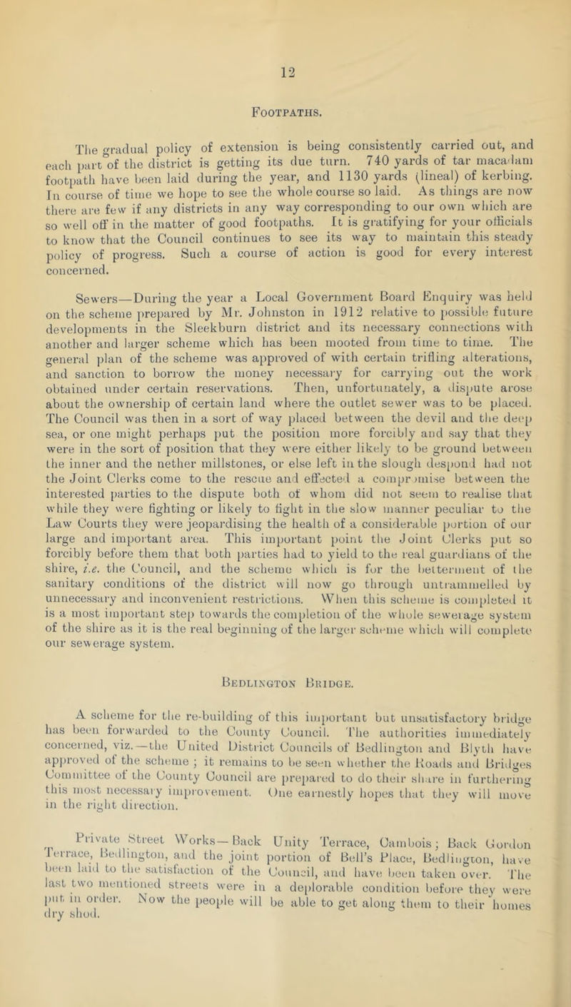 Footpaths. Tlie oradual policy of extension is being consistently carried out, and each part'of the district is getting its due turn. 740 yards of tar maca'lani footpath have been laid during the year, and 1130 yards (lineal) of kerbing. In course of time we hope to see the whole course so laid. As things are now there are few if any districts in any way corresponding to our own which are so well off in the matter of good footpath.s. It is gi-atifying for your officials to know that the Council continues to see its vvay to maintain this steady policy of progress. Such a course of action is good for every interest concerned. Sewers—Daring the year a Local Government Board Enquiry was held on the scheme prepared by Mr. Johnston in 1912 relative to possibhi future developments in the Sleekburn district and its necessary connections with another and larger scheme which has been mooted from time to time. The general plan of the scheme was approved of with certain trifling alterations, and sanction to borrow the money necessary for carrying out the work obtained under certain reservation.s. Then, unfortunately, a dispute arose about the ownership of certain land where the outlet sewer was to be placed. The Council was then in a sort of way placed between the devil and the decq) .sea, or one might perhaps put the position more forcibly and say that they were in the sort of position that they were either likely to be ground between the inner and the nether millstones, or else left in the slough desjiond had not the Joint Clerks come to the rescue and effected a compi-jinise between the interested parties to the dispute both of whom did not seem to I'ealise that while they were fighting or likely to fight in the slow manner peculiar to the Law Courts they were jeopardising the health of a considerable portion of our large and important area. This important point the Joint Clerks put so forcibly before them that both parties had to yield to the real guardians of the shire, i.e. the Council, and the scheme which is for the lietterment of the sanitary conditions of the district will now go through untrammelled by unnecessary and inconvenient restiictions. When this scheme is com[)leted it is a most important step towards the completion of the whole seweiage system of the shire as it is the real beginning of the larger scheme which will complete our sewerage system. Bedlington Bridge. A scheme for the re-building of this important but unsatisfactory bridge has been forwarded to the County Council. The authorities immc-diately concerned, viz.—the United District Councils of Bedlington and Blyth have approved of the scluune ; it remains to be seen whether the Loads and Bridges Committee of the County Council are pre[)ared to do their sh ire in furthering this mo.st necessary impiovement. One earnestly hopes that they will move in the right direction. Private tStreet Works—Back Unity Terrace, Cambois; Back Gordon lerrace, Bedlington, and the joint portion of Bell’s Place, Bedlingion, have been laid to the satisfaction of the Council, and have lieeii taken over. The last two mentioned streets were in a de[)lorable condition before they were put in order. Now the peo[ile will be able to get along them to their homes dry shod.