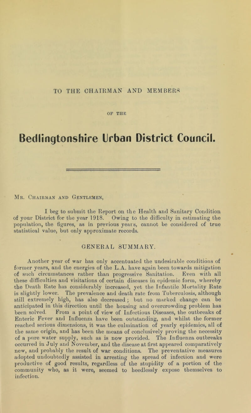 TO THE CHAIRMAN AND MEMBERS OF THE Bedlingtonshire Urban District Council. Mr. Chairman and Gentlemen, I beg to submit the Report on the Health and Sanitary Condition of your District for the year 1918. Owing to the difficulty in estimating the population, the figures, as in previous years, cannot be considered of true statistical value, but only approximate records. GENERAL SUMMARY. Another year of war has only accentuated the undesirable conditions of former years, and the energies of the L.A. have again been towards mitigation of such circumstances rather than progressive Sanitation. Even with all these difficulties and visitations of certain diseases in epidemic form, whereby the Death Rate has considerably increased, yet the Infantile Mortality Rate is slightly lower. The prevalence and death rate from Tuberculosis, although still extremely high, has also decreased; but no marked change can be anticipated in this direction until the housing and overci’owding problem has been solved. From a point of view of Infectious Diseases, the outbreaks of Enteric Fever and Influenza have been outstanding, and whilst the former reached serious dimensions, it was the culmination of yearly epidemics, all of the same origin, and has been the means of conclusively proving the necessity of a pure water supply, such as is now provided. The Influenza outbreaks occurred in July and November, and the disease at first appeared comparatively new, and probably the result of war conditions. The preventative measures adopted undoubtedly assisted in arresting the spread of infection and were productive of good results, regardless of the stupidity of a portion of the community who, as it were, seemed to heedlessly expose themselves to