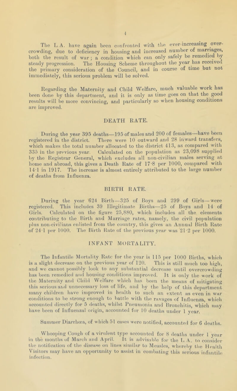 I The L.A. have again been confronted with the ever-increasing over- crowding, due to deficiency in housing and increased number of marriages, both the result of war; a condition which can only safely be remedied by steady progression. The Housing Scheme throughout the year has received the primary consideration of the Council, and in course of time but not immediately, this serious problem will be solved. Regarding the Maternity and Child Welfare, much valuable work has been done by this department, and it is only as time goes on that the good results will be more convincing, and particularly so when housing conditions are improved. DEATH RATE. During the year 395 deaths—195 of males and 200 of females—have been registered in the district. There were 10 outward and 28 inward transfers, which makes the total number allocated to the district 413, as compared with 335 in the previous year. Calculated on the population as 23,098 supplied by the Registrar General, which excludes all non-civilian males serving at home and abroad, this gives a Death Rate of 17-8 per 1000, compared with 141 in 1917. The increase is almost entirely attributed to the large number of deaths from Influenza. BIRTH RATE. During the year 624 Birth—325 of Boys and 299 of Girls—were registered. This includes 39 Illegitimate Births—25 of Boys and 14 of Girls. Calculated on the figure 25,880, which includes all the elements contributing to the Birth and Marriage rates, namely, the civil population plus non-civilians enlisted from the country, this gives an Annual Birth Rate of 24T per 1000. The Birth Rate of the previous year was 21*2 per 1000. INFANT MORTALITY. The Infantile Mortality Rate for the year is 1 15 per 1000 Births, which is a slight decrease on the previous year of 120. This is still much too high, and we cannot possibly look to any substantial decrease until overcrowding has been remedied and housing conditions improved. It is only the work of the Maternity and Child Welfare which has been the means of mitigating this serious and unnecessary loss of life, and by the help of this department many children have improved in health to such an extent as even in war conditions to be strong enough to battle with the ravages of Influenza, which accounted directly for 5 deaths, whilst Pneumonia and Bronchitis, which may have been of Influenzal origin, accounted for 10 deaths under 1 year. Summer Diarrhoea, of which 51 cases were notified, accounted for 6 deaths. Whooping Cough of a virulent type accounted for 8 deaths under 1 year in the months of March and April. It is advisable for the L. A. to consider the notification of the disease on lines similar to Measles, whereby the Health Visitors may have an opportunity to assist in combating this serious infantile infection.