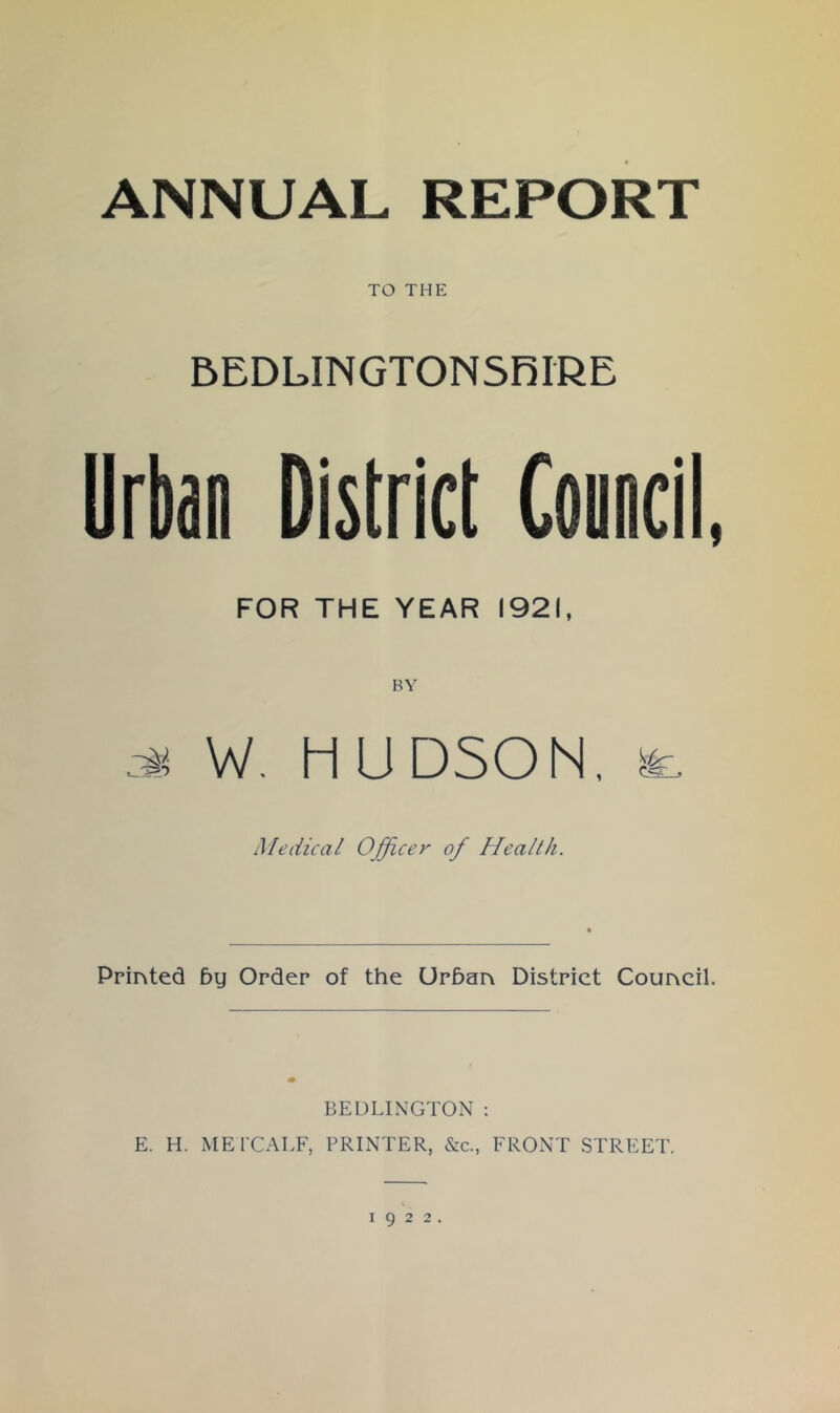 ANNUAL REPORT TO THE BEDLINGTONSRIRE Urban District Council, FOR THE YEAR 1921, W. HUDSON. Medical Ofjicey of Health. Printed 5y Order of the Urban District Council. BEDLINGTON ; E. H. MEl’CALF, PRINTER, &c., FRONT STREET.
