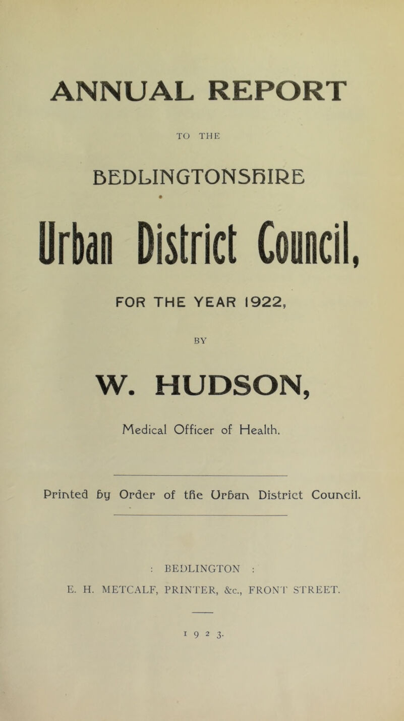 ANNUAL REPORT TO THE 5EDLINGTONSRIRE Urbao District Council, FOR THE YEAR 1922, W. HUDSON, Medical Officer of Health. Printed by Order of tfie Urban District Council. : BEDLINGTON ; E. H. METCALF, PRINTER, &c., FRON T STREET.