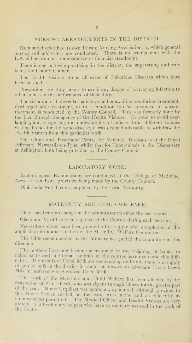 NURSING ARRANGEMENTS IN THE DISTRICT. Each sub-district has its own Private Nursing Association, by which general nursing and mid-wifery are conducted, d'here is no arrangement with the L..A. either from an administrative or financial standpoint. 'I'here is one mid-wife practising in the district, the supervising authority being the County Council. 'The Health Visitors attend all cases of Infectious Diseases which have been notified. Precautions are duly taken to avoid any danger of conveying infection to other homes in the performance of their duty. The visitation of Tubercular patients whether awaiting .sanatorium treatment, discharged after treatment, or in a condition too far advanced to warrant treatment, is conducted by the County Council. This was formerly done by the L.A. through the agency of the Health Visitors. In order to avoid over- la[)ping, and recognising the undesirability of officers from different sources visiting homes for the same disease, it was deemed advisable to withdraw the Health Visitors from this particular work. The Clinic and Treatment Centre for Venereal Diseases is at the Royal Infirmary, Newcastle-on-Tyne, whilst that for 'Puberculosis is the Dispensary at Ashington, both being provided by the County Council. LABORATORY WORK. Bacteriological Examinations are conducted at the College of Medicine, Newcastle-on-Tyne, provision being made by the County Council. Diphtheria Anti-Toxin is supplied by the Local Authority. MATERNITY AND CHILD WELFARE. 'I'here has been no change in the administration since the last report. Glaxo and Virol has been supirlied at the Centres during each Session. Necessitous cases have been granted a free supply after completion of the application form and sanction of the M. and C. Welfare Committee. 'Phe table recommended by the Ministry has guided the committee in this direction. 'I'he mothers have now become accustomed to the weighing of babies in naked state and additional facilities at the centres have overcome this diffi- culty. '1 he results of Dried Milk are encouraging and until there is a suj)ply of graded milk in the district it would be unwise to advocate Fresh Cow’s Milk in preference to Sterilized Dried Milk. 1 he work of the Maternity and Child Welfare has been affected by the resigtiation of .Nurse Peart, who was absent through illness for the greater part of the year. Nurse Urquhart was temporary appointed, although previous to this Nurse Davies carried on the extra work alone and as efficiently as circumstances iiermitted. The Medical Officer and Health ^’isilors are very grateful to all voluntary helpers who have so regularly tissisted in the work of the ( entrts.