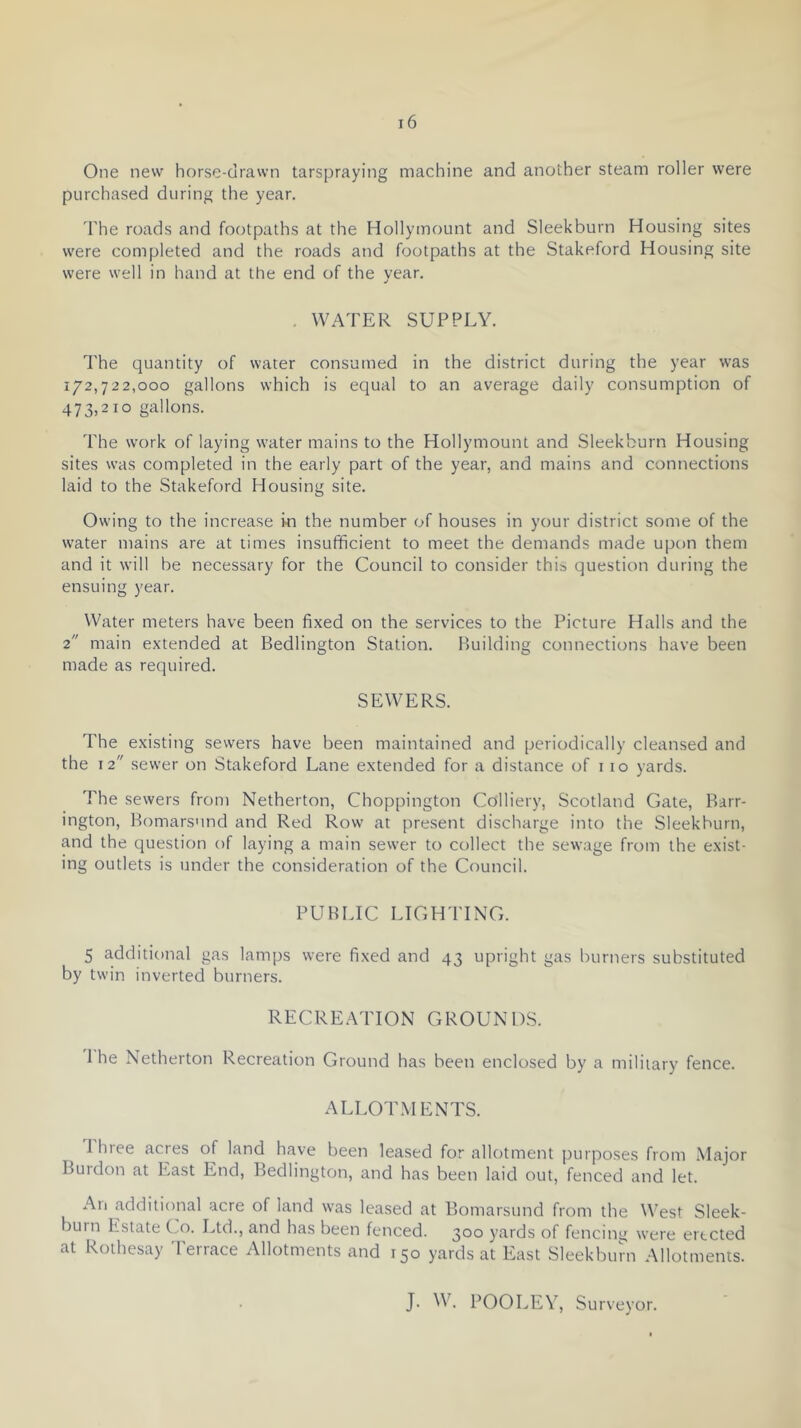 One new horse-drawn tarspraying machine and another steam roller were purchased during the year. The roads and footpaths at the Hollymount and Sleekburn Housing sites were completed and the roads and footpaths at the Stakeford Housing site were well in hand at the end of the year. . WATER SUPPLY. The quantity of water consumed in the district during the year was 172,722,000 gallons which is equal to an average daily consumption of 473,2 10 gallons. The work of laying water mains to the Hollymount and Sleekburn Housing sites was completed in the early part of the year, and mains and connections laid to the Stakeford Housing site. Owing to the increase hi the number of houses in your district some of the water mains are at times insufficient to meet the demands made upon them and it will be necessary for the Council to consider this question during the ensuing year. Water meters have been fixed on the services to the Picture Halls and the 2 main extended at Bedlington Station. Building connections have been made as required. SEWERS. The existing sewers have been maintained and periodically cleansed and the 12 sewer on Stakeford Lane extended for a distance of 110 yards. The sewers from Netherton, Choppington Colliery, Scotland Gate, Barr- ington, Bomars'ind and Red Row at present discharge into the Sleekburn, and the question of laying a main sewer to collect the sewage from the exist- ing outlets is under the consideration of the Council. PUBLIC LIGHTING. 5 additional gas lamps were fixed and 43 upright gas burners substituted by twin inverted burners. RECRE.YITON GROUNDS. I he Netherton Recreation Ground has been enclosed by a military fence. ALLOTMENTS. 1 hree acres of land have been leased for allotment purposes from Major Burdon at East End, Bedlington, and has been laid out, fenced and let. All additional acre of land was leased at Bomarsund from the West Sleek- burn Estate (.0. Ltd., and has been fenced. 300 yards of fencing were erected at Rothesay Terrace Allotments and 150 yards at East Sleekburn Allotments. J. W. POOLEV, Surveyor.