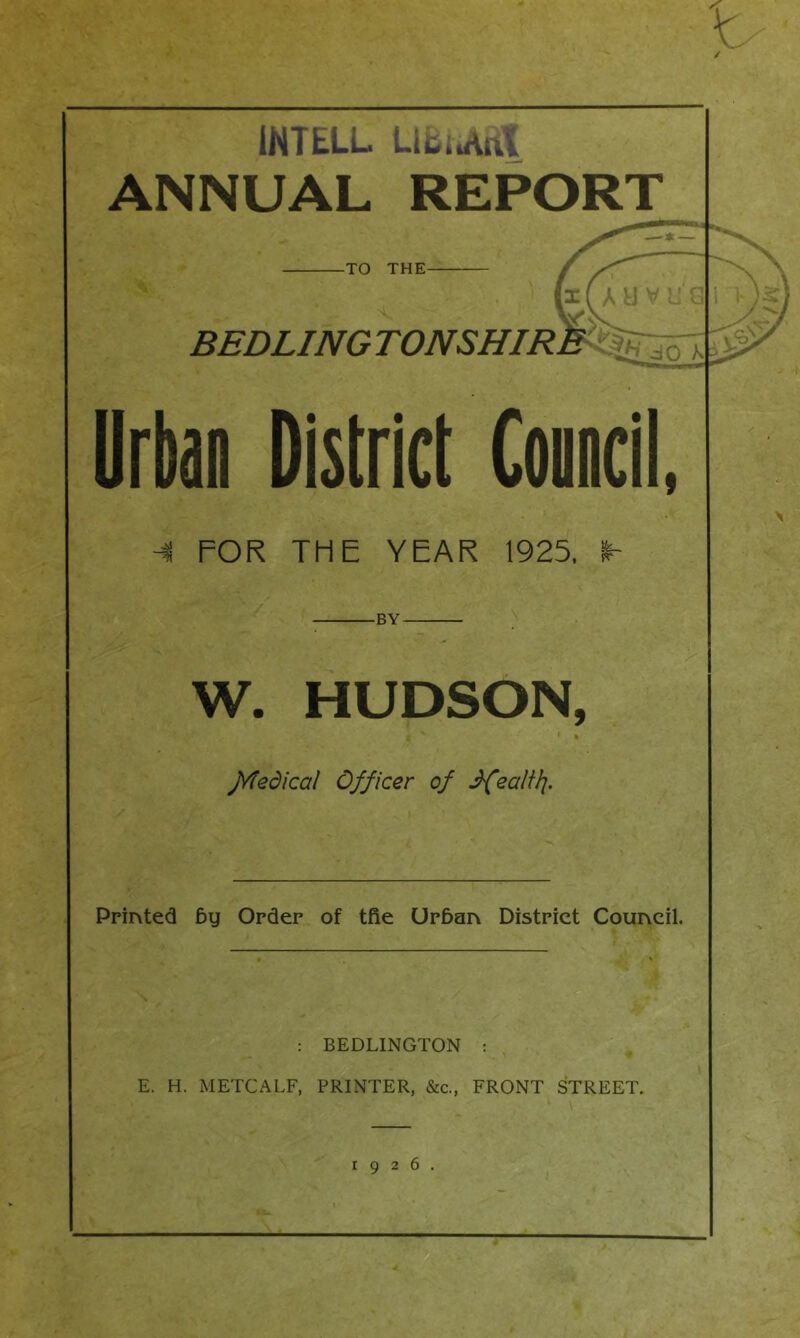 1NTELL Ubiu\nt ANNUAL REPORT -TO THE- BEDLINGTONSHIRE Urban District Council, -4 FOR THE YEAR 1925, -BY- W. HUDSON, Jvfedical Officer of JfealUj. Printed fey Order of tfie Urfean District Council. : BEDLINGTON : E. H. METCALF, PRINTER, &c., FRONT STREET. 1926.