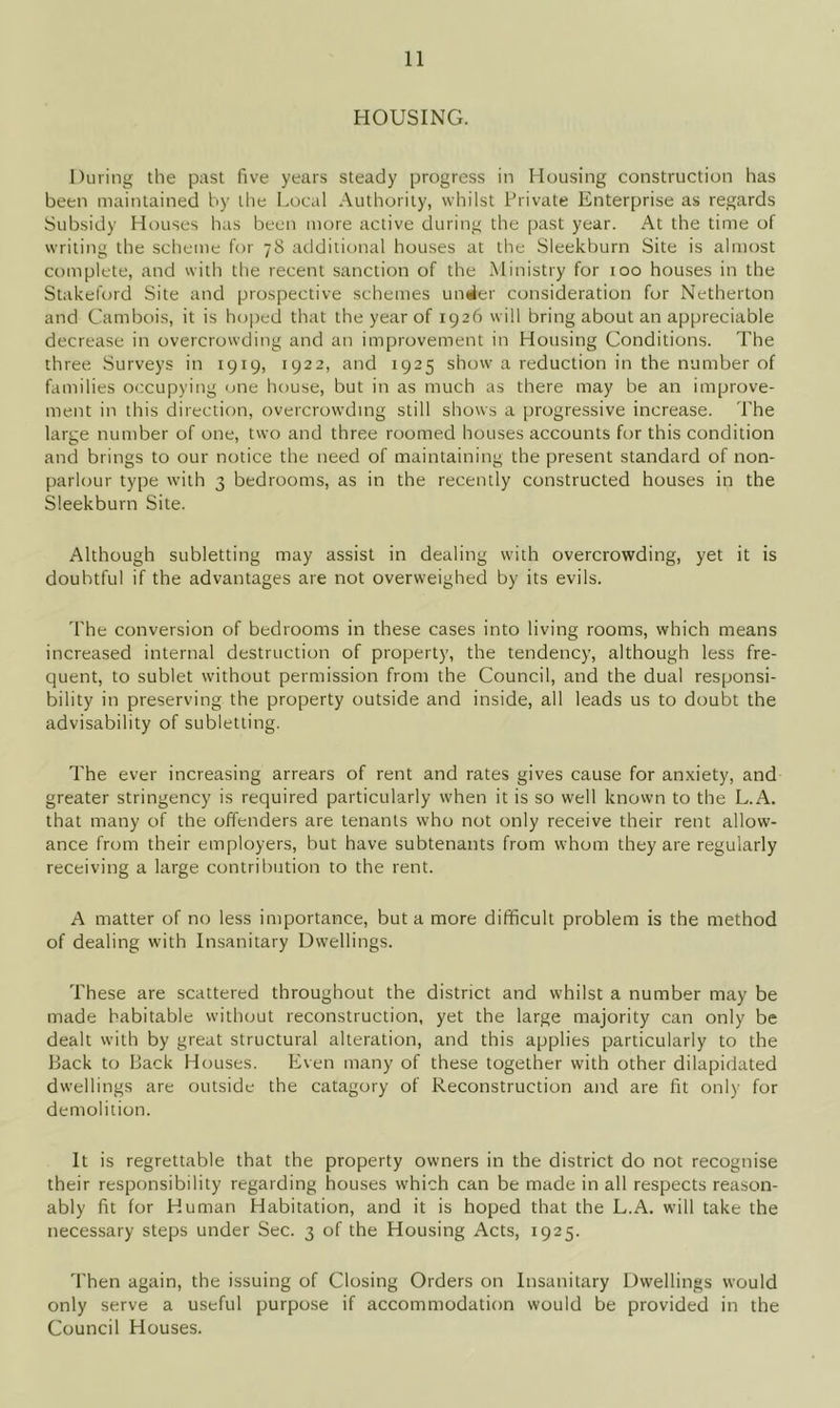 HOUSING. During the past five years steady progress in Housing construction has been maintained by the Local Authority, whilst Private Enterprise as regards Subsidy Houses has been more active during the past year. At the time of writing the scheme for 78 additional houses at the Sieekburn Site is almost complete, and with the recent sanction of the Ministry for 100 houses in the Stakeford Site and prospective schemes under consideration for Netherton and Cambois, it is hoped that the year of 1926 will bring about an appreciable decrease in overcrowding and an improvement in Housing Conditions. The three Surveys in 1919, 1922, and 1925 show a reduction in the number of families occupying one house, but in as much as there may be an improve- ment in this direction, overcrowding still shows a progressive increase. The large number of one, two and three roomed houses accounts for this condition and brings to our notice the need of maintaining the present standard of non- parlour type with 3 bedrooms, as in the recently constructed houses in the Sieekburn Site. Although subletting may assist in dealing with overcrowding, yet it is doubtful if the advantages are not overweighed by its evils. The conversion of bedrooms in these cases into living rooms, which means increased internal destruction of property, the tendency, although less fre- quent, to sublet without permission from the Council, and the dual responsi- bility in preserving the property outside and inside, all leads us to doubt the advisability of subletting. The ever increasing arrears of rent and rates gives cause for anxiety, and greater stringency is required particularly when it is so well known to the L.A. that many of the offenders are tenants who not only receive their rent allow- ance from their employers, but have subtenants from whom they are regularly receiving a large contribution to the rent. A matter of no less importance, but a more difficult problem is the method of dealing with Insanitary Dwellings. These are scattered throughout the district and whilst a number may be made habitable without reconstruction, yet the large majority can only be dealt with by great structural alteration, and this applies particularly to the Back to Back Houses. Even many of these together with other dilapidated dwellings are outside the catagory of Reconstruction and are fit only for demolition. It is regrettable that the property owners in the district do not recognise their responsibility regarding houses which can be made in all respects reason- ably fit for Human Habitation, and it is hoped that the L.A. will take the necessary steps under Sec. 3 of the Housing Acts, 1925. Then again, the issuing of Closing Orders on Insanitary Dwellings would only serve a useful purpose if accommodation would be provided in the Council Houses.