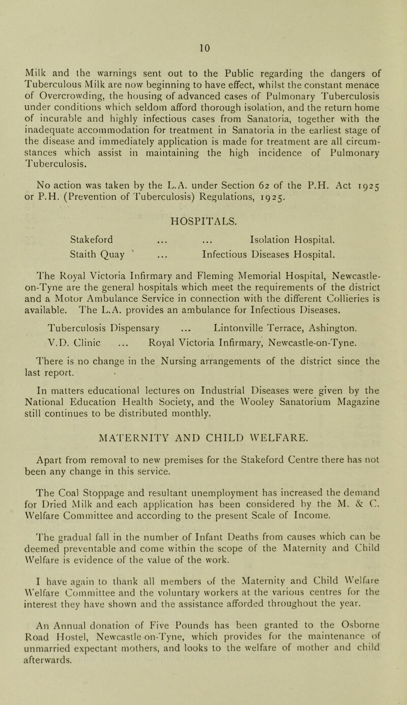 Milk and the warnings sent out to the Public regarding the dangers of Tuberculous Milk are now beginning to have effect, whilst the constant menace of Overcrowding, the housing of advanced cases of Pulmonary Tuberculosis under conditions which seldom afford thorough isolation, and the return home of incurable and highly infectious cases from Sanatoria, together with the inadequate accommodation for treatment in Sanatoria in the earliest stage of the disease and immediately application is made for treatment are all circum- stances which assist in maintaining the high incidence of Pulmonary Tuberculosis. No action was taken by the L.A. under Section 62 of the P.H. Act 1925 or P.H. (Prevention of Tuberculosis) Regulations, 1925. HOSPITALS. Stakeford ... ... Isolation Hospital. Staith Quay ... Infectious Diseases Hospital. The Royal Victoria Infirmary and Fleming Memorial Hospital, Newcastle- on-Tyne are the general hospitals which meet the requirements of the district and a Motor Ambulance Service in connection with the different Collieries is available. The L.A. provides an ambulance for Infectious Diseases. Tuberculosis Dispensary ... Lintonville Terrace, Ashington. V.D. Clinic ... Royal Victoria Infirmary, Newcastle-on-Tyne. There is no change in the Nursing arrangements of the district since the last report. In matters educational lectures on Industrial Diseases were given by the National Education Health Society, and the Wooley Sanatorium Magazine still continues to be distributed monthly. MATERNITY AND CHILD WELFARE. Apart from removal to new premises for the Stakeford Centre there has not been any change in this service. The Coal Stoppage and resultant unemployment has increased the demand for Dried Milk and each application has been considered by the M. & C. Welfare Committee and according to the present Scale of Income. The gradual fall in the number of Infant Deaths from causes which can be deemed preventable and come within the scope of the Maternity and Child Welfare is evidence of the value of the work. I have again to thank all members of the Maternity and Child Welfare Welfare Committee and the voluntary workers at the various centres for the interest they have shown and the assistance afforded throughout the year. An Annual donation of Five Pounds has been granted to the Osborne Road Hostel, Newcastle on-Tyne, which provides for the maintenance of unmarried expectant mothers, and looks to the welfare of mother and child afterwards.