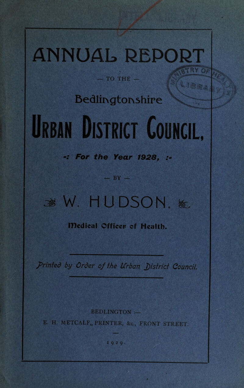 f ANNUAL REPORT — TO THE — Bedim gtoNshire Urban District Council, For the Year 1928, — BY — ^ W. HUDSON, fe medical Officer of Health. printed by Order of the Urban district Council. BEDLINGTON E. H. METCALF,, PRINTER, &c., FRONT STREET. 1929.