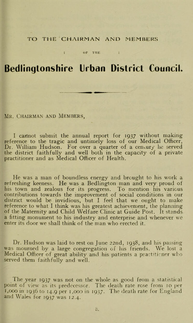 TO THE CHAIRMAN AND MEMBERS : of tin: : Bedlingtonshire Urban District Council. Mr. Chairman and Members, I cannot submit the annual report for 1937 without making reference to the tragic and untimely loss of our Medical Officer, Dr. William Hudson. For over a quarter of a cemury he served the district faithfully and well both in the capacity of a private practitioner and as Medical Officer of Health. He was a man of boundless energy and brought to his work a refreshing keeness. He was a Bedlington man and very proud of his town and zealous for its progress. To mention his various contributions towards the improvement of social conditions in our district would be invidious, but I feel that we ought to make reference to what I think was his greatest achievement, the planning of the Maternity and Child Welfare Clinic at Guide Post. It stands a fitting monument to his industry and enterprise and whenever we enter its door we shall think of the man who erected it. Dr. Hudson was laid to rest on June 22nd, 1938, and his passing was mourned by a large congregation of his friends. We lost a Medical Officer of great ability and his patients a practiticner who served them faithfully and well. The year 1937 was not on the whole as good from a statistical point of view as its predecessor. The death rate rose from 10 per 1,000 in 1936 to 14.9 per 1 ,ooo in 1937. The death rate for England and Wales for 1937 was 12.4.