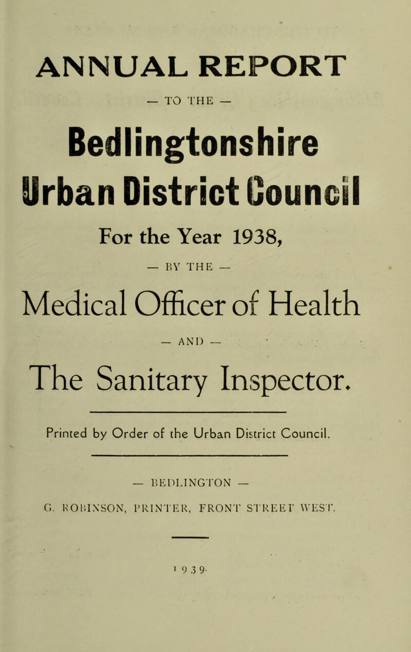 ANNUAL REPORT — TO THE — Bedlingtonshire Urban District Council For the Year 1938, — BY THE — Medical Officer of Health _ and — The Sanitary Inspector. Printed by Order of the Urban District Council. — BEDLINGTON — G. ROBINSON, PRINTER, FRONT STREET' WEST.