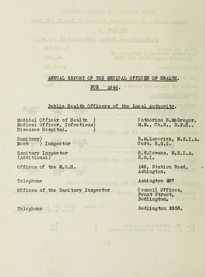 POE 1946, Pu.blid Health Officers of the Local Authority. Medical Officer of Health ) Catherine B,McGregor, Medical Officer, Infectious) M,B,, Ch*B,, D*P,H., Diseases Hospital, ) Sanitary) Meat ) Inspector R,M,Laverick, M.S.I.A Oert. R.S.I, Sanitary Inspector (Additional) Offices of the M.O.H Telephone R.W.Cowans, M.S.I.A R.S.I, 146, Station Road, ' A^ington, Ashington R87 Offices of the Sanitary Inspector Council Offices, Front Street, Bedlington, Telephone Bedlington 2353,