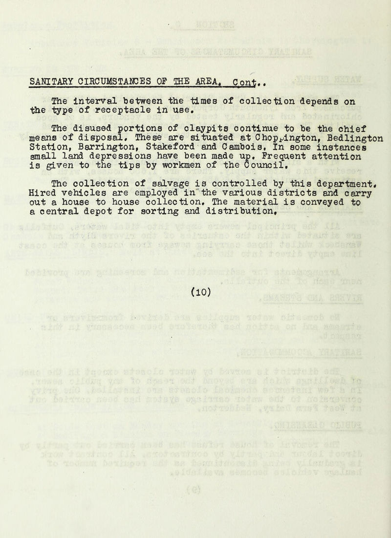 SANITARY OIRCUMSTAI^ES OF THE AREA, Pont.. The Interval between the times of collection depends on the type of receptacle in use. The disused portions of olaypits continue to be the chief means of disposal. These are situated at Chopj^ington, Bedlington Station, Barrington, StaJceford and Cambois, In some instances small land depressions have been made up, Frequent attention is given to the tips by workmen of the Council, The collection of salvage is controlled by this department. Hired vehicles are employed in”the various districts and carry out a house to house collection. The material is conveyed to a central depot for sorting and distribution.