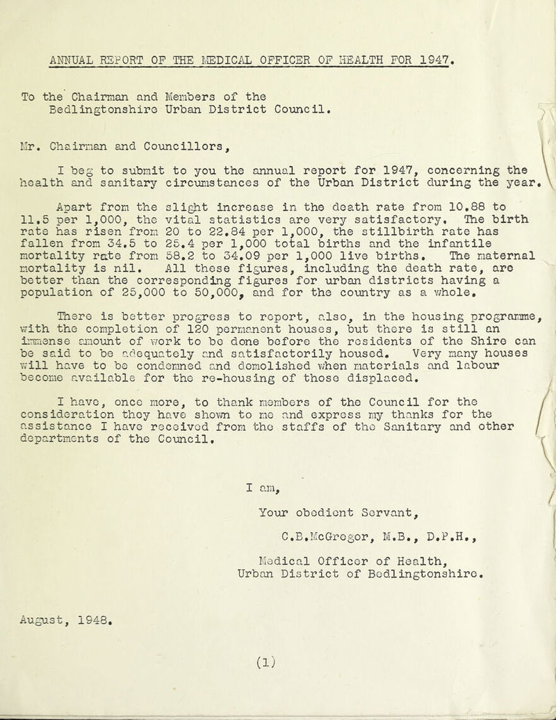 To the Chairman and Members of the Bedlingtonshiro Urban District Council. Mr. Chairman and Councillors, I beg to submit to you the annual report for 1947, concerning the health and sanitary circumstances of the Urban District during the year Apart from the sli^t increase in the death rate from 10,88 to 11.5 per 1,000, the vital statistics are very satisfactory. The birth rate has risen from 20 to 22.84 per 1,000, the stillbirth rate has fallen from 34.5 to 25,4 per 1,000 total births and the infantile mortality rate from 58,2 to 34,09 per 1,000 live births. The maternal mortality is nil. All these figures, including the death rate, are better than the corresponding figures for urban districts having a population of 25,000 to 50,000, and for the country as a v;hole. There is better progress to report, also, in the housing programme with the completion of 120 permanent houses, but there is still an ii-nmense smount of v/ork to be done before the residents of the Shire can be said to be adequately and satisfactorily housed. Very many houses Y/ill have to be condemned and demolished v^hen materials and labour become available for the re-housing of those displaced, I have, once more, to thank members of the Council for the consideration they have shown to me and express ray thanks for the assistance I have received from the staffs of the Sanitary and other departments of the Council, I am. Your obedient Servant, C.B,McGregor, M.B., D.P.H,, Medical Officer of Health, Urban District of Bedlingtonshiro, August, 1948, (1)