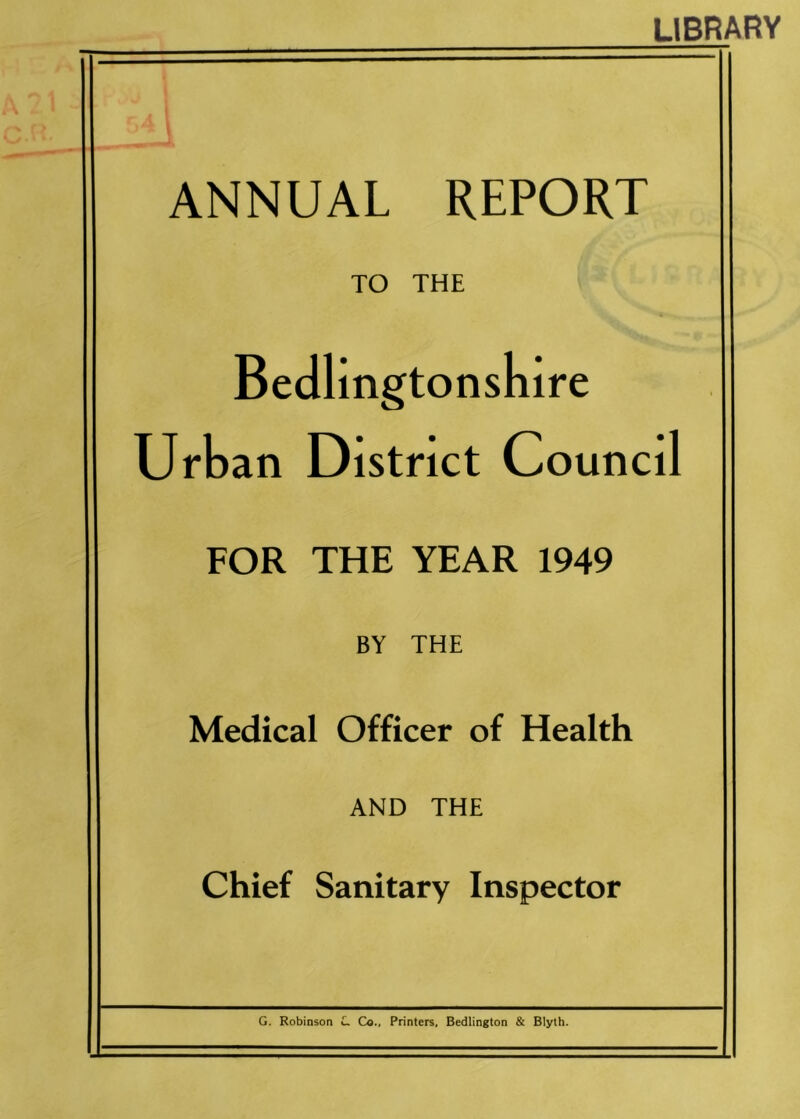 LIBRARY ANNUAL REPORT TO THE Bedlingtonsnire Urban District Council FOR THE YEAR 1949 BY THE Medical Officer of Health AND THE Chief Sanitary Inspector G. Robinson L Co., Printers, Bedlington & Blyth.