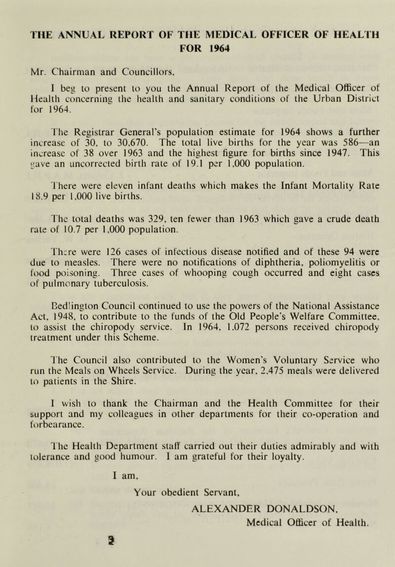 THE ANNUAL REPORT OF THE MEDICAL OFFICER OF HEALTH FOR 1964 Mr. Chairman and Councillors. 1 beg lo present to you the Annual Report of the Medical Officer of Health concernina the health and sanitary conditions of the Urban District for 1964. I he Registrar General’s population estimate for 1964 shows a further increase of 30. to 30,670. The total live births for the year was 586—an increase of 38 over 1963 and the highest figure for births since 1947. This gave an uncorrected birth rate of 19.1 per 1,000 population. There were eleven infant deaths which makes the Infant Mortality Rate 18.9 per 1.000 live births. The total deaths was 329. ten fewer than 1963 which gave a crude death rate of 10.7 per 1.000 population. There were 126 cases of infectious disease notified and of these 94 were due to measles. There were no notifications of diphtheria, poliomyelitis or food poisoning. Three cases of whooping cough occurred and eight cases of pulmonary tuberculosis. Bedlington Council continued to use the powers of the National Assistance Act, 1948, to contribute to the funds of the Old People’s Welfare Committee, to assist the chiropody service. In 1964, 1.072 persons received chiropody treatment under this Scheme. The Council also contributed to the Women’s Voluntary Service who run the Meals on Wheels Service. During the year, 2,475 meals were delivered to patients in the Shire. 1 wish to thank the Chairman and the Health Committee for their support and my colleagues in other departments for their co-operation and forbearance. 1 he Health Department stall carried out their duties admirably and with tolerance and good humour. 1 am grateful for their loyalty. I am. Your obedient Servant, ALEXANDER DONALDSON. Medical Officer of Health.