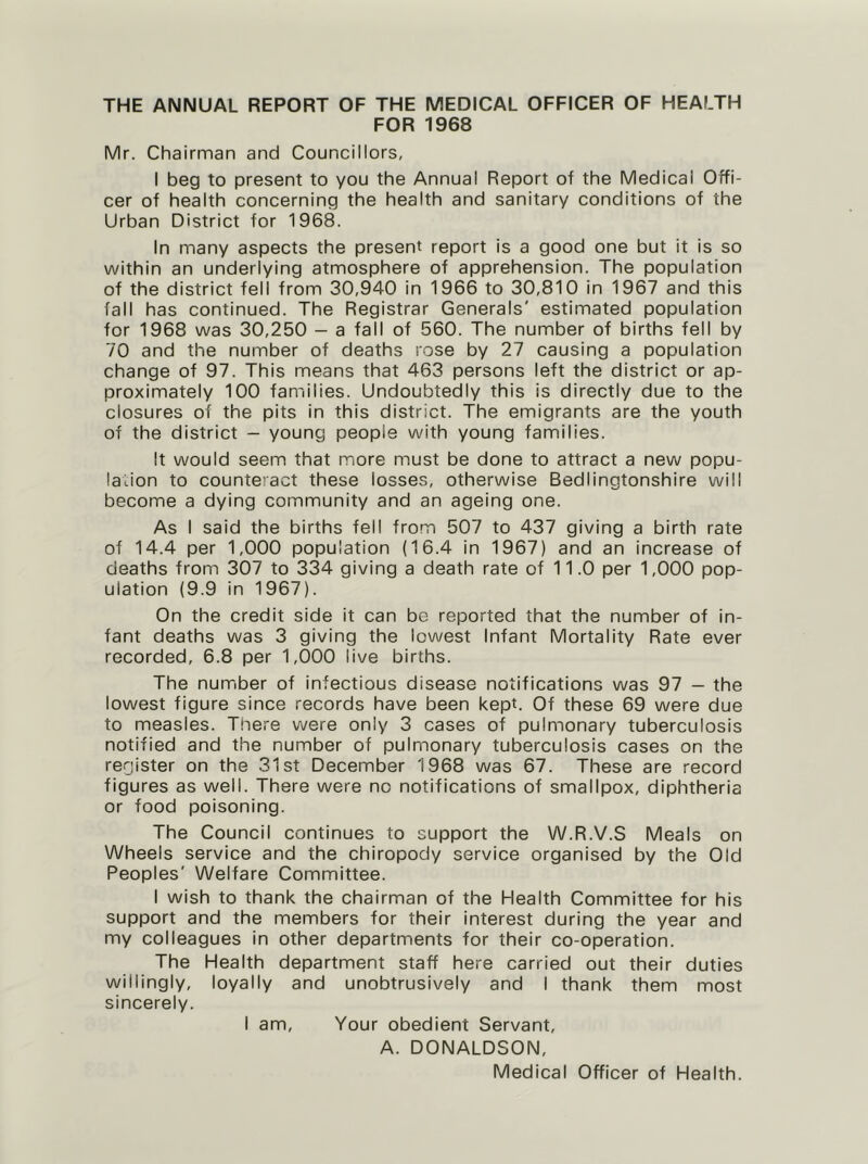 THE ANNUAL REPORT OF THE MEDICAL OFFICER OF HEALTH FOR 1968 Mr. Chairman and Councillors, I beg to present to you the Annual Report of the Medical Offi- cer of health concerning the health and sanitary conditions of the Urban District for 1968. In many aspects the present report is a good one but it is so within an underlying atmosphere of apprehension. The population of the district fell from 30,940 in 1966 to 30,810 in 1967 and this fall has continued. The Registrar Generals' estimated population for 1968 was 30,250 - a fall of 560. The number of births fell by 70 and the number of deaths rose by 27 causing a population change of 97. This means that 463 persons left the district or ap- proximately 100 families. Undoubtedly this is directly due to the closures of the pits in this district. The emigrants are the youth of the district - young people with young families. It would seem that more must be done to attract a new popu- lation to counte’act these losses, otherwise Bedlingtonshire will become a dying community and an ageing one. As I said the births fell from 507 to 437 giving a birth rate of 14.4 per 1,000 population (16.4 in 1967) and an increase of deaths from 307 to 334 giving a death rate of 11.0 per 1,000 pop- ulation (9.9 in 1967). On the credit side it can be reported that the number of in- fant deaths was 3 giving the lowest Infant Mortality Rate ever recorded, 6.8 per 1,000 live births. The number of infectious disease notifications was 97 - the lowest figure since records have been kept. Of these 69 were due to measles. There were only 3 cases of pulmonary tuberculosis notified and the number of pulmonary tuberculosis cases on the register on the 31st December 1968 was 67. These are record figures as well. There were no notifications of smallpox, diphtheria or food poisoning. The Council continues to support the W.R.V.S Meals on Wheels service and the chiropody service organised by the Old Peoples' Welfare Committee. I wish to thank the chairman of the Health Committee for his support and the members for their interest during the year and my colleagues in other departments for their co-operation. The Health department staff here carried out their duties willingly, loyally and unobtrusively and I thank them most sincerely. I am. Your obedient Servant, A. DONALDSON, Medical Officer of Health.