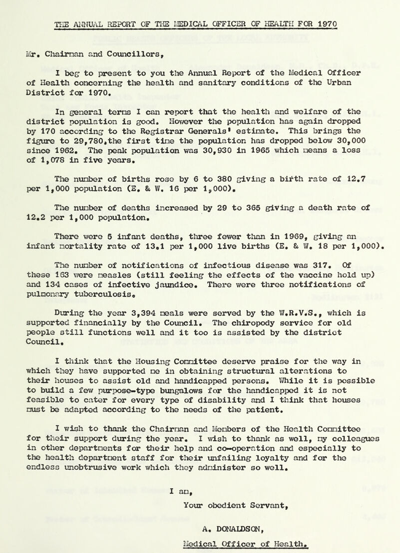 TI-iE AiflWAL REPORT OF THE LEDlG/^iL OFFICER OF HEALTH FOR 1970 Mr. Chaiman and Councillors, I bos' to present to you the Annual Report of the Medical Officer of Health concerning’ the health and sanitary conditions of the Urban District for 1970, In general terns I can report that the health and ■welfare of the district population is good. However the population has again dropped by 170 according to the Registrar Generals* estinate. This brings the figure to 29,780*the first tine the population has dropped below 30,000 since 1962. The peak population was 30,930 in 1965 which means a loss of 1,078 in five years. The number of births rose by 6 to 380 giving a birth rate of 12,7 per 1,000 population (E, &, V/, 16 per 1,000), Tile number of deaths increased by 29 to 365 giving a death rate of 12,2 per 1,000 population. There were 5 infant deaths, three fev/er than in 1969, giving an infant mortality rate of 13,1 per 1,000 live births (E, &. V/, 18 per 1,000). The number of notifications of infectious disease was 317, Of these 163 \fere measles (still feeling the effects of the vaccine hold up) and 134 cases of infective jaundice. There were three notifications of pulnonary tuberculosis. During the year 3,394 meals were served by the V/,R.V.S,, which is supported financially by the Council, The chiropody service for old people still functions v/ell and it too is assisted by the district Council, I think that the Housing Connittee deserve praise for the way in which they have supported ne in obtaining structural alterations to their houses to assist old and handicapped persons, VJhile it is possible to build a few purpose-type bungalows for the handicapped it is not feasible to cater for every type of disability and I think that houses nust be adapted according to the needs of the patient, I wish to thank the Chairnan and Ivlenbers of the Health Connittee for their support during the year, I wish to thank as well, ny colleagues in other departments for their help and co-operation and especially to the health department staff for their unfailing loyalty and for the endless vinobtrusive work which they administer so well. I an. Your obedient Servant, A, DaiALDSOI, Medical Officer of Health,